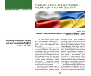 ВИКЛИКИ і РИЗИКИ / 1 березня 2016
52
Хто найбільшою мірою виграє
від «волинського нарративу», в
якому немає місця для українців у
ролях, інших ніж винуватців поль-
ських бід?
В Польщі останнім часом знято
декілька важливих кінокартин, які
торкаються важких аспектів най-
новішої історії країни, і зроблено
це з різних політичних перспектив.
На цьому тлі досить відчутно виді-
ляється фільм Войцєха Смажов-
ського Wołyń («Волинь»). Постає
запитання — наскільки вдалий
сьогодні політичний момент для
екранізації такої картини…
Поточна політична ситуація не
є єдиною причиною, щоб визнати
екранізацію цього фільму непра-
вильним ходом. Окрім очевидних
протипоказань, таких як справжня
війна в Україні, ми можемо спосте-
рігати зростаючу активність Росії в
інформаційній війні. Вона помітна
не лише в Україні, але й в усій Єв-
ропі. До неї залучені і певні заанга-
жовані проросійські осередки в
Польщі. Ця активність приймає
різні форми — починаючи з дій в
Інтернеті, як політичного лобію-
вання і закінчуючи діями чисто
провокаційними, прикладом чого є
руйнування пам’ятників на поль-
сько-українському прикордонні.
Коли ми говоримо про політич-
не лобіювання, то йдеться про пе-
реконування, щоб Польща зберіга-
ла нейтралітет у питанні конфлікту
Синдром «Волині» або кому вигідно й
надалі сварити поляків і українців
Петро Тима,
польський історик, політолог, журналіст та публіцист, з 2006 року — голова
Об’єднання українців у Польщі
Ми можемо спостерігати зростаю-
чу активність Росії в інформаційній
війні. Вона помітна не лише в Украї-
ні, але й в усій Європі
 
