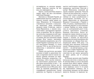 61
петлюрівська та загалом продер-
жавна. Коротше кажучи, це все
весь час переварюється.
Проте, з польської боку видно в
першу чергу, що десь поставлено
пам’ятник Бандері...
Натомість в Західній Україні, де
найбільший відсоток туристів ста-
новлять поляки, окрім давніх ву-
лиць Міцкевича чи Словацького
з’являються магазини з польськи-
ми вивісками, люди починають
вживати назву Станіслав, замість
Івано-Франківськ, а знання поль-
ської мови є декларацією європей-
ських устремлінь. Все це свідчить,
що польська спадщина на цій тери-
торії не є знищеною: або освоюєть-
ся заново, або для тамтешніх людей
завжди була чимось важливим.
Нав’язування викривлень, що в За-
хідній Україні в кожному місті сто-
ять пам’ятники Бандері, а в лісах
кургани УПА та, що це бастіон на-
ціоналізму, є цілковитим непоро-
зумінням.
Однак слід пам’ятати, що окрім
воєнних історій та довоєнних пи-
тань історичної пам’яті маємо на-
багато свіжіші питання до вирі-
шення. Візьмемо, наприклад, т.зв.
ленінопад, тобто масове повален-
ня пам’ятників радянських часів
або зміни назв вулиць та міст — це
спроба закінчення чогось, що не
було зроблено після 1991 року. Для
мене не меншою проблемою від
глорифікації націоналізму (якщо
дивитися на Україну в контексті
пам’яті, пам’ятників, нарративу) є,
наприклад, пам’ятник чекістам у
центрі Миколаєва, існуючий ще
зовсім недавно провулок Чекістів
у Києві чи ціла низка міст та місте-
чок, в яких стоять пам’ятники та
таблиці не лише асоційованим з
тоталітарною системою, але на-
пряму причетним до організації
Великого Голодомору в Україні у
1932–33 роках, відповідальним за
мільйонні жертви та спустошення,
з якими Україна не може впора-
тись по сьогоднішній день! А від-
сутність критичного ставлення,
бажання очиститись, багато не-
розкритих травм ніколи не ведуть
до чогось хорошого. Добрим при-
кладом є Іспанія, де відсутність
вирішення питання похованих або
непохованих по обидва боки гро-
мадянської війни 1936 року і на
сьогодні день викликає політичні
емоції. Впорядкування історичної
пам’яті — це довгий процес, а пер-
цепція на історію України ХХ сто-
ліття виключно з польської пер-
спективи не дає шансу зрозуміти
не лише давню, але й сучасну
Україну.
В Польщі дискусія про Єдвабне
(польське містечко, в якому під час
ІІ світової війни за участі місцевих
поляків було вбито євреїв, символ
польського покаяння за антисемі-
тизм) відбулась після 11–12 років
від переломного моменту, але в
польському випадку, це був період
відчуття безпеки та відносно на-
 