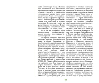 68
сайті «Novorossiya Today». Частина
цих пам’ятників було зруйновано
неодноразово, і навіть попри те, що
з’явилися інтерв’ю з ймовірними
«героями» цих заходів, нікого з них
не затримано. Разом з тим ми дізна-
ємось, що для «народного мера» До-
нецька, пана Губарєва, раптом важ-
ливим стає пам’ятник в далеких
польських Грушовичах, який, до
речі, місцевим не заважав. Це дає
вагомий привід замислитись, кому
це все вигідне і хто за цим стоїть…
Як на це все реагувати? Коли
провокування польсько-україн-
ського конфлікту явно на руку чу-
жим інтересам?
Це справді запитання про стан
польської держави, бо чому стільки
років в справі Грушовичів, де
пам’ятник стоїть уже кільканадцять
років, по сьогоднішній день не зна-
йдено задовільної формули, щоб ви-
рішити конфлікт, опрацювати фор-
мулу через копіткий діалог?
Аналогічно із Монастирем — там
було нелегальне вшанування, тому
представники нашої громади сіли за
стіл разом з секретарем Ради Охоро-
ни Пам’яті Боротьби та Мучеництва
(РОПБтМ) Анджеєм Пжевозьнікєм
та вирішили яким буде надпис та
форма пам’ятника. Протягом усіх
років, аж до його руйнації в травні
2015 року, не було з ним жодних про-
блем. У випадку інших вшанувань
ніхто не брав такої ініціативи, а відо-
мий історик, теперішній секретар
РОПБтМАнджейКунерт,у2013році
авторитарно та публічно заявив, що
пам’ятник у Грушовичах треба де-
монтувати, бо в Польщі не місце для
вшановування злочинців та вбивць
польського народу. Таким чином за-
початковано певний «механізм до-
зволеності»  — зараз з’являються
спеціалісти від соціотехніки та про-
вокацій, які спокійно руйнують
пам’ятник за пам’ятником, а причет-
них звісно важко знайти.
Наскільки далеко все це пішло,
свідчить доля дошки на цвинтарі
солдатів Петлюри в Перемишлі. Це
при тому, що якраз Симон Петлюра
в Польщі сприймається без контра-
версій. І все ж таки, напередодні 95-ї
річниці підписання союзу Пілсуд-
ський-Петлюра на Військовому
Цвинтарі в Пікулицях неподалік
Перемишля встановлено дошку зі
скандальним змістом. Роковини, в
основному релігійного характеру,
організовані українською громадою
на цвинтарі солдатів УНР у Пере-
мишлі названо «націоналістичними
та антипольськими». Здавалось, що
це питання вже не має викликати
ніяких негативних асоціацій — ці
солдати не були ворогами Польщі, а
спільно боролись проти більшови-
ків.Іпоприце,з’являєтьсятамзміст,
який не міститься у формулі вшану-
вання союзників та, тим більше,
українців, які проживали там спо-
конвічно. Цей випадок демонструє,
наскільки великою є проблема став-
лення до «кресової» спадщини та
які різні люди на цьому спекулюють.
 