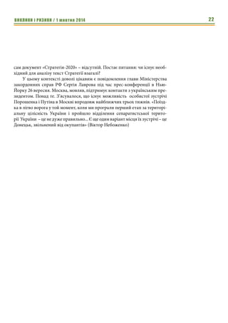 ВИКЛИКИ і РИЗИКИ / 1 жовтня 2014 20 
двобої з колишнім «стратегічним партнером» Українська держава, крім 
ефективної дипломатії, потребує не лише добре вишколеного війська, але й 
новітнього мілітарного оснащення. Високий моральний дух, безумовно, є 
важливою передумовою для перемоги – у критичних моментах бою відвага 
вояків та їхніх командирів можуть стати вирішальним фактором. Однак в 
інформаційну добу застосування модерного озброєння може переважити 
ідеологічний чинник і професійний вишкіл. Голого патріотизму замало. 
Сьогодні в неоголошеній війні з Росією українським солдатам відчутно 
бракує сучасної амуніції та ефективної високоточної зброї. 
Сьогодні Україні потрібні не бурхливі оплески американських кон- 
гресменів. Потрібні реальні гроші і не в борг. Потрібні живі гроші, а не обі- 
цянки на мільярд доларів як гарантії уряду США. Скільки коштує скан- 
дальний французький гелікоптероносець «Містраль»? Так отож. 
Витрати на військову техніку дають змогу стабілізувати й збалансува- 
ти економічний розвиток держави. Бо, як це не парадоксально, але деструк- 
тивна війна водночас є прогресивною силою суспільства. «Оскільки вій- 
ськова загроза носить постійний характер, то робота на нагальні потреби 
армії може зробити військово-промисловий комплекс одним з локомоти- 
вів вітчизняної економіки», – слушно зрезюмував Петро Порошенко на за- 
сіданні уряду 10 вересня 2014. 
І що ж? Через десять днів з’ясувалося, що командири військових час- 
тин зривають проведення держзакупівель для армії. Про це заявив експерт 
Центру політичних студій і аналітики Гліб Канєвський під час прес- 
конференції в УНІАН 20 вересня: «Під час моніторингу держзакупівель в 
різних регіонах України ми виявили, що закупівлі зриваються у всіх вій- 
ськових частинах всіх силових відомств і Міністерства оборони, і Нацгвар- 
дії, і Держприкордонслужби. Статистика несе загрозу національній безпеці 
України». 
У чому причина такої злочинної бездіяльності/поведінки? «Головна 
проблема – в системі управління на рівні як Міністерства оборони, так і 
держави загалом. Точніше в її відсутності. Найстрашніше те, що й досі не- 
можливо чітко сказати, хто ким управляє і хто організовує всю схему вза- 
ємодії між різними державними структурами та структурними підрозді- 
лами того ж таки МО» (генерал-лейтенант Микола Мельник, один із 
засновників-творців Національної гвардії, екс-перший заступник керівни- 
ка ГУР МО України). 
Мир не може бути досягнутий ціною поступок, які підривають підва- 
лини української державності. 
Екс-генеральний консул України у Туреччині Богдан Яременко на сто- 
рінці у Facebook повідомив, як досвідчений американський лобіст і колиш- 
ній дипломат поділився з ним враженням від спілкування з Порошенком – 
на думку американця, український президент зовсім не готовий до ролі 
«Під час моніто- 
рингу держзакупі- 
вель в різних регіо- 
нах України ми 
виявили, що заку- 
півлі зриваються у 
всіх військових 
частинах всіх 
силових відомств і 
Міністерства 
оборони, і Нацг- 
вардії, і Держпри- 
кордонслужби. 
Статистика несе 
загрозу національ- 
ній безпеці Украї- 
ни». 
 