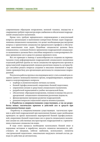 ВИКЛИКИ і РИЗИКИ / 1 жовтня 2014 23 
Возможные перспективы и пути развития подразделений 
специального назначения Украины 
Александр Поздняков, 
начальник управления специальных операций СВР (2012-14 гг.), 
руководитель подразделения спецназначения ГУР МОУ (2010-2012 гг.), 
командир спецподразделения ВМСУ (2004-2010 гг.) 
В условиях сложившейся в нашей стране обстановки, с учетом того, 
как развиваются события в зоне боевых действий, и как это влияет на сис- 
тему европейской и мировой безопасности, становится понятно, что воз- 
никает острая необходимость проведения изменений в системе нацио- 
нальной безопасности государства, в том числе, и в структурах различных 
военных формирований страны. 
Исходя из этого, вопросы возможных перспектив и путей развития 
подразделений специального назначения государства необходимо рассма- 
тривать через призму происходящего военного конфликта. 
Не будем лишний раз останавливаться на той значимой роли, которую 
играют в вооруженных конфликтах последних десятилетий подразделения 
специального назначения и об эффективности их применения. Обратим 
внимание лишь на проблемные вопросы, с которыми доводилось сталки- 
ваться за годы службы в частях и подразделениях специального назначе- 
ния различных военных формирований Украины и которые, в конечном 
итоге, в той или иной мере повлияли на результаты применения подразде- 
лений в ходе боевых действий. 
На сегодня все военные формирования Украины и ряд других 
государственных структур имеют в своем составе те или иные части и по- 
дразделения специального назначения, предназначенные для выполнения 
свойственных им задач. Организационная структура, вооружение, осна- 
щение, подготовка и опыт применения таких подразделений - абсолютно 
различные, что определяется их предназначением, однако вместе с тем, они 
во многом перекликаются между собой. 
Ход ведения боевых действий на территории Украины с учетом их 
масштабности и привлекаемых сил и средств показал, что подразделения 
специального назначения различных ведомств выполняют почти однородные 
задачи, которые порою далеки от их прямого предназначения. Поэтому 
рассматриваемые далее вопросы одинаково могут касаться подразделений 
спецназа не только Вооруженных Сил, но и других формирований. 
Как известно, любой военный конфликт включает в себя три основных 
составляющих: 
1. Силы, которые привлекаются для участия в нем (объединения, со- 
единения, части, подразделения и даже отдельно взятые военнос- 
лужащие). 
Аналітичні розробки 
Подразделения 
специального на- 
значения 
различных ве- 
домств выполняют 
почти однородные 
задачи, которые 
порою далеки от их 
прямого предназна- 
чения. 
 