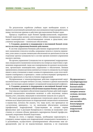 ВИКЛИКИ і РИЗИКИ / 1 жовтня 2014 24 
2. Средства, используемые для решения поставленных задач (образцы 
оружия, военной техники, имущества, снаряжения; средства всес- 
тороннего обеспечения ведения боевых действий). 
3. Способы и методы ведения боевых действий (непосредственные 
тактические приемы и действия сил и средств при выполнении за- 
дач, которые основываются на существующей законодательной 
базе, требованиях боевых уставов, руководств и наставлений; сис- 
тема управления боевыми действиями; система всестороннего 
обеспечения ведения боевых действий). 
Если рассматривать эти составляющие по степени важности их влия- 
ния на достижение успеха подразделениями специального назначения в во- 
оруженном противостоянии, их можно распределить следующим образом: 
На первое место однозначно выходит комплекс мероприятий, 
связанных с вопросами разработки, совершенствования и отработки спо- 
собов и методов ведения боевых действий подразделениями специального 
назначения: 
1. Уточнение, изменение и создание нормативно-правовой базы для 
организации деятельности подразделений специального назначения. 
Нормативно – правовая база для организации деятельности подразде- 
лений специального назначения позволяет им, на законных основаниях, с 
применением оружия и специальных средств, выполнять задачи по пред- 
назначению и обеспечивать боевую деятельность своих сил и средств. 
Правовыми основаниями, регламентирующими деятельность подразделе- 
ний спецназа, могут быть международные, государственные и 
ведомственные акты. 
На сегодня, с учетом участия подразделений специального назначения 
в вооруженном конфликте на территории страны, почти все нормативные 
акты по их применению требуют внесения уточнений, изменений или со- 
здания абсолютно новых. 
До настоящего времени существующей нормативно–правовой базой 
не дано единого четкого понятия «специальная операция», «специальные 
мероприятия» и нет единой концепции боевого применения подразделе- 
ний специального назначения в них. Все это не дает возможности четко 
определить – какие подразделения и каких ведомств могут считаться 
специальными, а также порождает дублирование одних и тех же задач по- 
дразделениями спецназа различных ведомств. 
С учетом появления новых форм и способов ведения боевых действий и 
привлечения к ним группировок разнородных сил, необходимо пересматри- 
вать нормативную базу тактического и оперативно-тактического уровня в 
отношении применения подразделений специального назначения и, как 
следствие этого, перерабатывать боевые уставы, руководства, наставления. 
Необходимость активизации проведения мероприятий боевой (про- 
фессиональной) подготовки личного состава и обеспечения его 
До настоящего 
времени существу- 
ющей норматив- 
но–правовой базой 
не дано единого 
четкого понятия 
«специальная 
операция», 
«специальные 
мероприятия» и 
нет единой концеп- 
ции боевого приме- 
нения подразделе- 
ний специального 
назначения в них. 
 