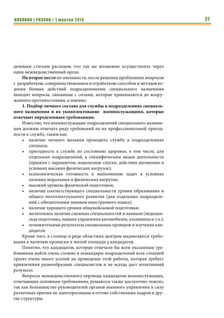 ВИКЛИКИ і РИЗИКИ / 1 жовтня 2014 25 
современными образцами вооружения, военной техники, имущества и 
снаряжения требуют пересмотра норм снабжения и обеспечения подразде- 
лений специального назначения. 
Кроме того, требуют юридического сопровождения и консультаций 
вопросы организации и выполнения конкретных боевых задач подразде- 
лениями специального назначения, что делает необходимым рассмотрение 
вопроса о привлечении специалистов юридического профиля к обеспече- 
нию выполнения этих задач. Подобные специалисты должны быть 
ознакомлены с основами боевого применения подразделений специально- 
го назначения и должны быть способны направлять и контролировать бо- 
евое применение сил и средств в рамках правового поля. 
Все это приводит к выводу о целесообразности создания на первона- 
чальном этапе реформирования подразделений специального назначения 
отдельной рабочей группы из числа специалистов юридических органов и 
представителей подразделений спецназа различных ведомств, которые бу- 
дут способны решать вопросы создания и внесения изменений в норма- 
тивно-правовую базу для организации деятельности специальных подраз- 
делений. 
Результаты работы группы в последующем могут стать основой для со- 
здания единого межведомственного органа, координирующего, направля- 
ющего и контролирующего вопросы: 
• подбора и укомплектования личным составом; 
• боевой (профессиональной, оперативно-боевой) подготовки; 
• управления силами и средствами специального назначения; 
• разработкой нормативной и учебно-методической базы; 
• обеспечения образцами вооружения, техники и имущества для по- 
дразделений специального назначения различных ведомств; 
• финансирования программ развития подразделений; 
• решения вопросов социальной защиты военнослужащих. 
2. Отработка и совершенствование существующих, а так же разра- 
ботка новых тактических приемов и действий сил и средств при 
выполнении боевых задач 
Отработку и совершенствование существующих тактических прие- 
мов и действий подразделений при выполнении боевых задач необходимо 
проводить во время выполнения мероприятий боевой (профессиональ- 
ной, оперативно-боевой) подготовки сил и средств специального назначе- 
ния силами их собственных инструкторских подразделений и с привлече- 
нием отдельных специалистов извне. 
В ходе этого процесса необходимо использовать боевой опыт и 
передовые методики и наработки, вносить элементы внезапности, дей- 
ствовать по вводным, избегая шаблонов, использовать элементы 
«экстремальной педагогики», максимально нагружать личный состав, до- 
водя его действия до автоматизма. 
 