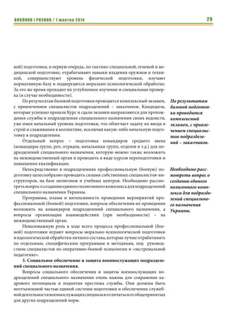 ВИКЛИКИ і РИЗИКИ / 1 жовтня 2014 27 
целевым статьям расходов, что так же возможно осуществлять через 
один межведомственный орган. 
На второе место по значимости, после решения проблемных вопросов 
с разработкою, совершенствованием и отработкою способов и методов ве- 
дения боевых действий подразделениями специального назначения 
выходят вопросы, связанные с силами, которые привлекаются до воору- 
женного противостояния, а именно: 
1. Подбор личного состава для службы в подразделениях специаль- 
ного назначения и их укомплектование военнослужащими, которые 
отвечают определенным требованиям. 
Известно, что военнослужащие подразделений специального назначе- 
ния должны отвечать ряду требований по их профессиональной пригод- 
ности к службе, таким как: 
• наличие личного желания проходить службу в подразделениях 
спецназа; 
• пригодность к службе по состоянию здоровья, в том числе, для 
отдельных подразделений, к специфическим видам деятельности 
(прыжки с парашютом, водолазные спуски, действия автономно в 
условиях высоких физических нагрузок); 
• психологическая готовность к выполнению задач в условиях 
сильных моральных и физических нагрузок; 
• высокий уровень физической подготовки; 
• наличие соответствующего специальности уровня образования и 
общего интеллектуального развития (для отдельных подразделе- 
ний с обязательным знанием иностранного языка); 
• наличие хорошего уровня общевойсковой подготовки; 
• желательное наличие смежных специальностей и навыков (медицин- 
ская подготовка, навыки управления автомобилем, альпинизм и т.п.); 
• положительные результаты специальных проверок и изучения кан- 
дидатов. 
Кроме того, в столице и ряде областных центров выдвигаются требо- 
вания к наличию прописки и жилой площади у кандидатов. 
Понятно, что кандидатов, которые отвечали бы всем указанным тре- 
бованиям найти очень сложно и командиры подразделений всех степеней 
тратят очень много усилий на проведение этой работы, которая требует 
привлечения разнообразных специалистов и не всегда дает позитивный 
результат. 
Вопросы межведомственного перевода кандидатов-военнослужащих, 
отвечающих основным требованиям, решаются также достаточно тяжело, 
так как большинство руководителей органов военного управления в силу 
различных причин не заинтересованы в оттоке собственных кадров в дру- 
гие структуры. 
 