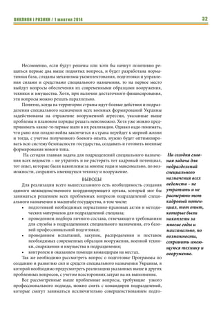 ВИКЛИКИ і РИЗИКИ / 1 жовтня 2014 30 
Эти вопросы включают в себя, прежде всего, денежное обеспечение, 
обеспечение жильем, санитарно-курортное лечение и реабилитацию после 
выполнения боевых задач. 
Денежное обеспечение личного состава подразделений специального 
назначения должно существенно отличаться от денежного обеспечения 
военнослужащих других подразделений, с учетом специфики задач, 
которые ими выполняются и поднятия престижа службы в спецназе. За 
счет единого определения (выравнивания) окладов денежного содержания 
военнослужащих подразделений специального назначения различных ве- 
домств, можно будет решить вопрос с приоритетами престижности службы 
в подразделениях и исключить случаи неудовлетворенности службой в 
конкретном подразделении с позиций заработной платы. 
Обеспечение личного состава жильем есть наиболее проблемным во- 
просом и требует разработки отдельной программы в масштабе подразде- 
лений специального назначения всех ведомств. Иначе внутриведомствен- 
но, на основании общих очередей, этот вопрос так и будет решаться очень 
долго и военнослужащие, даже прослужив большие сроки службы, оста- 
ются без квартир, что негативно влияет на их отношение к службе. 
Вопросы санитарно-курортного лечения, по состоянию на сегодня, 
для личного состава подразделений специального назначения решаются на 
общих со всеми основаниях, хотя условия их службы и уровень физичес- 
ких загрузок у них гораздо выше, чем у других военнослужащих и, соответ- 
ственно, состояние здоровья требует большего внимания и контроля. 
Вопросы психологической и медицинской реабилитации военнослу- 
жащих после выполнения боевых задач не определены вообще. Все это 
требует создания отдельной программы и разработки отдельной норма- 
тивной базы. 
И только на третье место, на сегодняшний день, я бы поставил 
вопросы, связанные со средствами, используемыми для решения 
поставленных задач: 
1. Содержание, правильная эксплуатация, обслуживание и совер- 
шенствование стоящих на вооружении образцов оружия, военной тех- 
ники, имущества, снаряжения; средств всестороннего обеспечения ве- 
дения боевых действий. 
Учитывая то, что на сегодняшний день перевооружение подразделе- 
ний специального назначения на современные образцы вооружения и тех- 
ники и обеспечение их современным снаряжением и имуществом требуют 
очень больших финансовых затрат, на мой взгляд, основные усилия необ- 
ходимо сосредоточить на содержании, правильной эксплуатации, обслу- 
живании и модернизации стоящих на вооружении образцов. 
Личный состав, прежде, чем получать дорогое импортное вооружение, 
должен качественно освоить и уметь применять то, что есть на вооруже- 
За счет единого 
определения 
(выравнивания) 
окладов денежного 
содержания воен- 
нослужащих по- 
дразделений специ- 
ального 
назначения 
различных ве- 
домств, можно 
будет решить 
вопрос с приорите- 
тами престижнос- 
ти службы в по- 
дразделениях и 
исключить случаи 
неудовлетворен- 
ности службой в 
конкретном по- 
дразделении с 
позиций заработ- 
ной платы. 
 