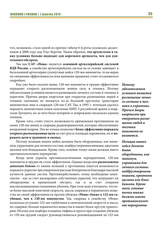 ВИКЛИКИ і РИЗИКИ / 1 жовтня 2014 33 
товки личного состава и качественным руководством боевого применения 
своих сил и средств. 
Если говорить об этих проблемах в масштабе МО Украины, то таким 
межведомственным органом может быть Командование сил специальных 
операций (сил специального назначения), а если в масштабе всех подразде- 
лений страны - что более целесообразно - Межведомственный центр спе- 
циального назначения с полномочиями, определенными нормативно-пра- 
вовой базой государства. 
Спецназ сам по себе - очень дорогая структура. А при качественном 
укомплектовании, достаточном уровне подготовки и хорошем обеспече- 
нии, эти подразделения могут эффективно решать поставленные перед 
ними задачи и существенно влиять на успех операций, направленных на 
обеспечение безопасности нашей страны. 
Артиллерия российской армии 
Вячеслав Целуйко, 
кандидат политических наук, 
доцент кафедры политологии ХНУ им. В.Н. Каразина, 
специалист по негосударственным вооруженным формированиям 
Данный материал ориентирован на военнослужащих, не относящихся 
к артиллерийским подразделениям силовых структур Украины. Для по- 
следних, она может носить справочный характер о структуре и технике 
российской артиллерии. Учитывая целевую аудиторию, основной акцент в 
материале смещен в сторону эффективной защиты личного состава и тех- 
ники от огня российской артиллерии. 
Для многих представителей силовых структур Украины столкновение 
с российской армией началось или вообще ограничилось артиллерийским 
обстрелом. Иногда он носил форму огневого налета, иногда методичного 
обстрела сутками напролет. Как бы то ни было, именно российская артил- 
лерия стала важным фактором, повлиявшим на ход и исход боевых дей- 
ствий на южном и юго-восточном участке границы Луганской области с 
Россией, а также на Донецком участке украино-российской границы. 
Роль артиллерии в этих боях не удивительна. Ведь ракетные войска и 
артиллерия (РВиА) являются главным родом Сухопутных войск России, 
которому военным руководством РФ отводится важная роль. 
Чтобы оценить место артиллерии в структуре Сухопутных войск Рос- 
сии достаточно взглянуть на мотострелковую или танковую бригады. В 
них на 12 танковых и мотострелковых рот приходится 12 артиллерийских 
батарей (6 гаубичных, по 3 минометных и реактивных) даже без учета 
противотанковых подразделений. То есть наблюдается паритет между тан- 
кистами и пехотой с одной стороны и артиллерией с другой. Однако, если 
Если говорить об 
этих проблемах в 
масштабе МО 
Украины, то та- 
ким межведом- 
ственным органом 
может быть 
Командование сил 
специальных опе- 
раций (сил специ- 
ального назначе- 
ния), а если в 
масштабе всех 
подразделений 
страны - что 
более целесообраз- 
но - Межведом- 
ственный центр 
специального 
назначения с пол- 
номочиями, опре- 
деленными норма- 
тивно-правовой 
базой государства. 
Для многих пред- 
ставителей 
силовых структур 
Украины столкно- 
вение с российской 
армией началось 
или вообще ограни- 
чилось артилле- 
рийским обстре- 
лом. 
 