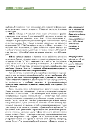 ВИКЛИКИ і РИЗИКИ / 1 жовтня 2014 34 
подняться над бригадным уровнем до армейского и окружного, то число 
артиллерийских батарей растет за счет артиллерийских бригад (гаубицы), 
реактивных бригад и полков (РСЗО) и ракетных бригад (ракетные 
комплексы), а число танковых и мотострелковых рот остается прежним. Та- 
ким образом, структура российской армии отражает ту роль, которая отво- 
дится ракетным войскам и артиллерии военным руководством России. 
Столкнувшись с этим грозным противником важно понимать, что он 
собой представляет и каковы его возможности. Начнем с материальной 
части артиллерии. 
Основу батальонной артиллерии СВ России преимущественно со- 
ставляют 120-мм минометы комплекса 2С12 «Сани», которые состоят на 
вооружении минометных батарей мотострелковых батальонов. В тоже 
время наметилась тенденция перевооружения минометных батарей 
мотострелковых батальонов на 120-мм самоходные универсальные орудия 
2С23 «Нона-СВК» и 2С34 «Хоста». Первые представляют собой артилле- 
рийскую часть десантной самоходной установки 2С9 «Нона» (основной 
артиллерийской системы ВДВ России батальонного, полкового и диви- 
зионного звена) на базе БТР-80, вторые - модернизированные САУ 2С1 
«Гвоздика» с артиллерийской частью от САУ 2С31 «Вена» (фактически 
«Нона» с увеличенной дальностью). Особенность 120-мм универсальных 
орудий состоит в способности стрелять как штатными 120-мм 
минометными минами, так и специальными снарядами. Последнее свой- 
ство дает им существенное качественное превосходство над классически- 
ми минометами. 
Достоинства 120-мм минометов и универсальных орудий: 
1. малая мертвая зона вблизи орудия/миномета; 
2. высокая кучность, особенно на небольших дальностях; 
3. высокая эффективность поражения открыто расположенной жи- 
вой силы, небронированной и легкобронированной техники; 
4. большая крутизна траектории, позволяющая поражать цели за 
высокими препятствиями (например, многоэтажными зданиями); 
5. хорошая эффективность против полевой фортификации, причем 
120-мм орудия за счет более высокой конечной скорости снаряда, 
его большей массы и содержания взрывчатого вещества по сравне- 
нию с обычной 120-мм миной могут поражать более толстые 
перекрытия, чем обычные 120-мм минометы; 
6. для САУ также характерна высокая подвижность. 
К недостаткам можно отнести относительно небольшую дальность 
стрельбы (в меньшей степени это касается семейства «Нона» и тем более 
САУ «Хоста», с дальностью, приближающейся к гаубицам). 
Кроме того, стоит отметить быстрый перегрев как 120-мм минометов, 
так и орудий семейства «Нона» при стрельбе на максимальную дальность, 
На 12 танковых и 
мотострелковых 
рот приходится 12 
артиллерийских 
батарей (6 
гаубичных, по 3 
минометных и 
реактивных) 
 