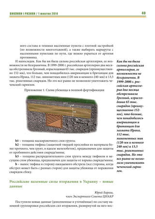 ВИКЛИКИ і РИЗИКИ / 1 жовтня 2014 38 
ведут перпендикулярно движению, то многие снаряды падают слишком 
далеко от цели. Этот фактор еще более усиливается спецификой разлета 
осколков снарядов, где в стороны летит их больше, чем перед и за снаря- 
дом из-за отличного от 90 градусов угла падения снаряда. Потому при дви- 
жении в зоне досягаемости ствольной артиллерии противника стоит 
выбирать маршрут перпендикулярно или под углом к ожидаемому на- 
правлению обстрела. 
Отдельно стоит сказать об артиллерийских системах особой мощнос- 
ти. На данный момент в Российской армии они представлены самоходными 
240-мм минометами 2С4 «Тюльпан», предназначенными для разрушения 
долговременных линий обороны. Мощная мина, в том числе с лазерным 
наведением делает их мощным средством борьбы с долговременной фор- 
тификацией или городской застройкой, как они применялись в 2000 году в 
Грозном. В тоже время количество таких минометов в России довольно 
ограничено из-за их небольшой дальности и уязвимости к артиллерийско- 
му огню. Потому ввиду бессмысленности создания убежищ от данных ми- 
нометов противодействие им должно носить активный характер от пора- 
жения артогнем до атак РДГ. 
Реактивная артиллерия России представлена: 
1. реактивными дивизионами мотострелковых и танковых бригад, 
вооруженных 122-мм РСЗО БМ-21 «Град» и незначительным коли- 
чеством их модернизированной версии «Торнадо-Г»; 
2. реактивные полки и бригады с 220-мм РСЗО «Ураган» и 300-мм 
«Смерч». 
Общим свойством РСЗО является их относительно плохая кучность, 
что делает их эффективными против площадных целей, особенно 
неукрытых. Это легко объясняется тем, что радиус сплошного и действи- 
тельного поражения осколками намного превышает глубину воронки. 
Особенно эффективно открыто расположенные цели поражают РСЗО с 
помощью суббоеприпасов кассетных боевых частей. В тоже время наличие 
даже противоосколочных перекрытий существенно снижает 
эффективность огня РСЗО, особенно снарядами с кассетными БЧ. 
Также не очень эффективен огонь РСЗО по целям в населенных пунк- 
тах, особенно с многоэтажной застройкой. 
Против колонн на марше РСЗО относительно эффективны даже при 
продольной стрельбе из-за значительного бокового рассеивания. В тоже 
время, суббоеприпасы кассетных БЧ позволяют получить довольно плот- 
ную зону поражения. 
Еще одним свойством РСЗО является возможность массированного 
дистанционного минирования местности. Хотя такие минные поля легче 
обнаружить и обезвредить (по сравнению с установленными вручную), 
они способны задержать механизированные войска на определенное вре- 
мя, сковав их маневр. 
Потому при дви- 
жении в зоне дося- 
гаемости стволь- 
ной артиллерии 
противника сто- 
ит выбирать 
маршрут перпен- 
дикулярно или под 
углом к ожидаемо- 
му направлению 
обстрела. 
Особенно 
эффективно 
открыто 
расположенные 
цели поражают 
РСЗО с помощью 
суббоеприпасов 
кассетных боевых 
частей. 
 