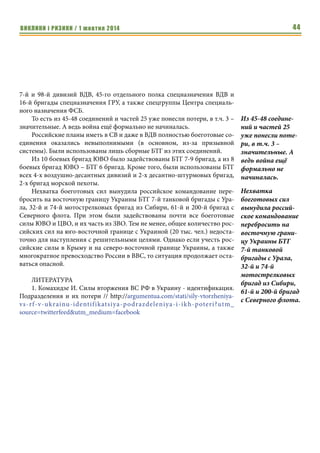 ВИКЛИКИ і РИЗИКИ / 1 жовтня 2014 42 
Кроме того, от ЮВО в процесс управления и обеспечения группи- 
ровки вторжения включены подразделения следующих соединений: 
• 175-й бригады управления округа (Ростовская область, Аксай); 
• 176-й бригады связи округа (Ростовская область, Новочеркасск); 
• 34-й бригады управления 58-й армии (Северная Осетия, Влади- 
кавказ); 
• 78-й бригады материально-технического обеспечения 58-й армии 
(Ставропольский край, Буденновск / Волгоград); 
• 66-й бригады управления 49-й армии (Ставрополь); 
• 99-й бригады материально-технического обеспечения 49-й армии 
(Адыгея, Майкоп). 
Также, предположительно, что в составе группировки присутствуют 
БТГ/РТГ из состава: 
• 20-й мотострелковой бригады (Волгоград); 
• 34-й горной мотострелковой бригады (Карачаево-Черкесия, Зелен- 
чукская). 
БТГ (РТГ) и артдивизионы от ЗВО из состава: 
• 9-й мотострелковой бригады (Нижний Новгород); 
• 6-й танковой бригады (Мулино); 
• Дивизионы 275-й самоходного артиллерийского полка 4-й танко- 
вой дивизии (Наро-Фаминск). 
• дивизион РСЗО «Ураган» из состава 288-й артиллерийской бригады 
(Нижний Новгород, Мулино). 
БТГ (РТГ) от ЦВО из состава: 
• — 32-й мотострелковой бригады (Шилово, Новосибирск); 
• — 74-й мотострелковой бригады (Юрга, Новосибирск); 
• — 23-й мотострелковой бригады (Самара); 
• — 21-й мотострелковой бригады (Тоцкое); 
• — 15-й мотострелковой бригады «миротворческих сил» (Самара); 
• — 7-й танковой бригада (Чебаркуль). 
БТГ (РТГ) от ВМФ из состава: 
• 810-й бригады морской пехоты Черноморского Флота 
(оккупированный Крым, Севастополь / Ростовская область, Тем- 
рюк); 
• 61-й бригады морской пехоты Северного флота (Кольский полуо- 
стров, пос. Спутник); 
• 200-й бригады особого назначения Северного флота (пос. Печенга, 
Мурманская область). 
БТГ (РТГ) от ВДВ из состава: 
• 76-й дивизии — 234 полк (Псков); 
• 98-й дивизии — 331-й полк (Иваново / Кострома); 
• 7-й дивизии — 247-й полк (Новороссийск / Ставрополь); 
 