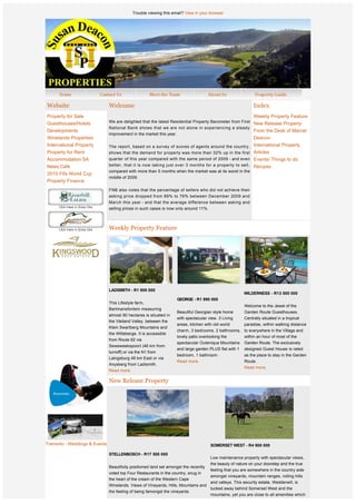 Trouble viewing this email? View in your browser




Website                        Welcome                                                                         Index
Property for Sale                                                                                              Weekly Property Feature
Guesthouses/Hotels             We are delighted that the latest Residential Property Barometer from First New Release Property
                               National Bank shows that we are not alone in experiencing a steady
Developments                                                                                                   From the Desk of Marcel
                               improvement in the market this year.
Winelands Properties                                                                                           Deacon
International Property         The report, based on a survey of scores of agents around the country,           International Property
Property for Rent              shows that the demand for property was more than 32% up in the first            Articles
Accommodation SA               quarter of this year compared with the same period of 2009 - and even           Events/ Things to do
News Cafe                      better, that it is now taking just over 3 months for a property to sell,        Recipes
                               compared with more than 5 months when the market was at its worst in the
2010 Fifa World Cup
                               middle of 2009.
Property Finance
                               FNB also notes that the percentage of sellers who did not achieve their
                               asking price dropped from 89% to 76% between December 2009 and
                               March this year - and that the average difference between asking and
                               selling prices in such cases is now only around 11%.



                               Weekly Property Feature




              
              
              
                               LADISMITH - R1 900 000
                                                                                                          WILDERNESS - R13 500 000
              
                                                                      GEORGE - R1 990 000
                               This Lifestyle farm,
                                                                                                          Welcome to the Jewel of the
                               Bartmansfontein measuring
                                                                      Beautiful Georgian style home       Garden Route Guesthouses.
                               almost 90 hectares is situated in
                                                                      with spectacular view. 3 Living     Centrally situated in a tropical
                               the Vleiland Valley, between the
                                                                      areas, kitchen with old world       paradise, within walking distance
                               Klein Swartberg Mountains and
                                                                      charm, 3 bedrooms, 2 bathrooms, to everywhere in the Village and
                               the Witteberge. It is accessible
                                                                      lovely patio overlooking the        within an hour of most of the
                               from Route 62 via
                                                                      spectacular Outeniqua Mountains     Garden Route. The exclusively
                               Seweweekspoort (46 km from
                                                                      and large garden PLUS flat with 1   designed Guest House is rated
                               turnoff) or via the N1 from
                                                                      bedroom, 1 bathroom.                as the place to stay in the Garden
                               Laingsburg 48 km East or via
                                                                      Read more.                          Route.
                               Anysberg from Ladismith.
                                                                                                          Read more.
                               Read more.

                               New Release Property



              



                           
Tramonto - Weddings & Events                                                            SOMERSET WEST - R4 900 000

                               STELLENBOSCH - R17 500 000
                                                                                        Low maintenance property with spectacular views,
                                                                                        the beauty of nature on your doorstep and the true
                               Beautifully positioned land set amongst the recently
                                                                                        feeling that you are somewhere in the country side
                               voted top Four Restaurants in the country, snug in
                                                                                   amongst vineyards, mountain ranges, rolling hills
                               the heart of the cream of the Western Cape
                                                                                   and valleys. This security estate, Wedderwill, is
                               Winelands. Views of Vineyards, Hills, Mountains and
                                                                                   tucked away behind Somerset West and the
                               the feeling of being famongst the vineyards.
                                                                                   mountains, yet you are close to all amenities which
                                                                                        is less than 15 minutes by car.
 