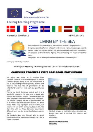 Comenius 2009/2011                                                                             NEWSLETTER 1

                                                     LIVING BY THE SEA
                                     Welcome to the first newsletter of the Comenius project “Living by the sea”.
                                     Our group consists of seven schools from Denmark, France, Guadeloupe, Iceland,
                                     Ireland, Latvia and Portugal. We are still waiting to know if our friends from Greece
                                     are selected by their National Agency. We are keeping our fingers crossed for
                                     them.
                                     This project will be developed between September 2009 and July 2011.

(winning logo in the Portuguese school)


           1st Project Meeting – Killarney, Ireland (21st – 24th October 2009)


       COMENIUS TEACHERS VISIT GAELSCOIL FAITHLEANN

Our school was visited by 22 teachers from
European countries that are working with us on our
Comenius project “Living by the sea" last October. It
was a very exciting time for parents, children and
teachers. We had lots of preparation to do
beforehand which was hard work but good fun as
well.
This is our third Comenius project and it is a
wonderful experience for everyone to work with
children and teachers in other European schools, to
learn about each other and to learn from each other.
The project "Living by the sea" is very important for
us in Ireland. We are surrounded by seas and it has
always had a very big impact on our weather, our
history, our way of life and our outlook in life. We
share this with our fellow Comenius countries in
different ways and the similarities between us are                 We look forward to visiting the other schools in our
many.                                                              project now and to meeting the children and
Our thanks to Niels from Denmark who is a great                    teachers.
coordinator and he keeps us on the right track. He is              All the best,
a great European!
                                                                   PROINSIAS MAC CURTAIN
                                                                   PRINCIPAL
 