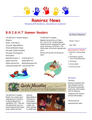 Ramirez News
                              "Educating With Excellence...Educando con excelencia"




B.R.I.G.H.T Summer Readers
                                                                                             Dan Ramirez Elementary

The B.R.I.G.H.T Summer Readers                    The B.R.I.G.H.T Summer
Winners:                                          Readers Social will be on Friday           Volume 1, Issue 1
Kinder- Sofia Garcia                              Oct. 3rd at 2:15. All participating
                                                  students will be recognized for read-
1st grade Maya Balderaz                                                                      Sept. 2009
                                                  ing by receiving a certificate. The
2nd grade Brandon Zuniga                          library dept. will provide cupcakes and
4th grade Catherine Neeley                        juice.                                    Special points of Interest

                                                  Notices will be sent out during the        B.R.I.G.H.T Summer Read-
5th grade Erik Guajardo
                                                                                              ers
                                                  week.
Participants:
                                                                                             PSJA Reads Together
Montserrat Lopez K     Cristian Garza K                                                       “Catch the Reading Wave”
Sophia Arista 1st      Joshua Marin 1st                                                      AR Testing
Galilea Serrano 2nd    Melissa Rodriguez 2nd
                                                                                             Literacy Night
Jeremiah Gonzalez 4th Gina Serrano 4th
                                                                                             Librarian’s Corner




                                                                                            AR Testing
                                                                                            Teachers,
                                                                                            Remind all students that
                                                                                            they should be testing.
                                                                                            We should be going web
                                                                                            based soon, which means
                                                                                            that all classroom
                                                                                            computers with internet
The B.R.I.G.H.T Summer          habitats.                                                   will have AR available.
Reader Top winners were         Maya Balderaz,
rewarded with a fieldtrip       Sofia Garcia,
to Quinta Mazatlan on           and Brandon                                                 AR Social will be
September 17th. They had        Zuniga made an                                              announced next week
the opportunity to go on a      origami bat
nature walk and learn about     after listening
birds, wildlife and their       to Stella Luna.
 