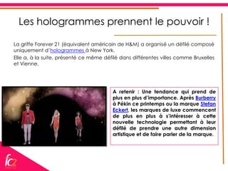 Les hologrammes prennent le pouvoir !

La griffe Forever 21 (équivalent américain de H&M) a organisé un défilé composé
uniquement d’hologrammes à New York.
Elle a, à la suite, présenté ce même défilé dans différentes villes comme Bruxelles
et Vienne.




                                        A retenir : Une tendance qui prend de
                                        plus en plus d’importance. Après Burberry
                                        à Pékin ce printemps ou la marque Stefan
                                        Eckert, les marques de luxe commencent
                                        de plus en plus à s’intéresser à cette
                                        nouvelle technologie permettant à leur
                                        défilé de prendre une autre dimension
                                        artistique et de faire parler de la marque.
 