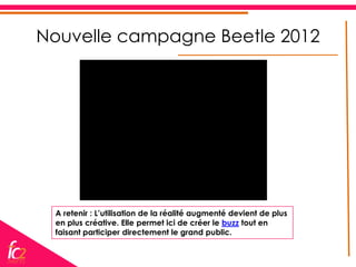 Nouvelle campagne Beetle 2012




 A retenir : L’utilisation de la réalité augmenté devient de plus
 en plus créative. Elle permet ici de créer le buzz tout en
 faisant participer directement le grand public.
 