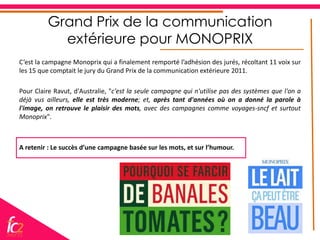 Grand Prix de la communication
           extérieure pour MONOPRIX
C’est la campagne Monoprix qui a finalement remporté l’adhésion des jurés, récoltant 11 voix sur
les 15 que comptait le jury du Grand Prix de la communication extérieure 2011.

Pour Claire Ravut, d'Australie, "c'est la seule campagne qui n'utilise pas des systèmes que l'on a
déjà vus ailleurs, elle est très moderne; et, après tant d'années où on a donné la parole à
l'image, on retrouve le plaisir des mots, avec des campagnes comme voyages-sncf et surtout
Monoprix".



A retenir : Le succès d’une campagne basée sur les mots, et sur l’humour.
 