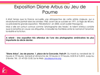 Exposition Diane Arbus au Jeu de
                       Paume
Il était temps que la France accueille une rétrospective de cette artiste majeure, qui a
révolutionné le portrait dans les années 1960, avant de se suicider en 1971, à l'âge de 48 ans.
La précédente grande exposition, "Révélations", en 2003, avait oublié l'Hexagone.
Mais si elle est surtout connue comme "photographe des freaks", le talent d'Arbus consiste
aussi à remettre en cause ces étiquettes. A brouiller les frontières entre le normal et l'anormal,
la réalité et la fiction.


A retenir : Une exposition très attendue de l’une des photographes américaines les plus
importante du siècle dernier.




"Diane Arbus", Jeu de paume. 1, place de la Concorde. Paris 8e. Du mardi au vendredi de 12
heures à 19 heures. Samedi et dimanche de 10 heures à 19 heures. 8,50 € et 5,50 €. Jusqu'au
5 février. Tél. : 01-47-03-12-50. Sur le Web :Jeudepaume.org.
 