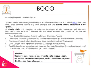 BOCO
Plus sympa que les plateaux repas :

Vincent Ferniot journaliste gastronomique et animateur sur France 2 a fondé Boco avec son
frère, avec comme volonté d’y servir chaque jour une cuisine simple, savoureuse et de
qualité.
5 grands chefs ont accepté de rejoindre l’aventure et de concocter, spécialement
pour Boco, des recettes à hauteur de leur talent vendues en bocaux à des prix de
restauration rapide:
•    Anne-Sophie Pic (la seule femme triplement étoilée en France
•    Christophe Michalak (champion du Monde de Pâtisserie qui officie au Plaza-Athénée)
•    Emmanuel Renault (chef doublement étoilé des Flocons de sel à Mégève)
•    Gilles Goujon (chef triplement étoilé de L’Auberge du Vieux Puits)
•    Frédéric Bau (« monsieur chocolat », ancien élève de Pierre Hermé chez Fauchon et chef
     du restaurant Umia à Tain l’Hermitage dans la Drôme).

          A retenir :
          Des nouveautés viennent renouveler la carte chaque saison.
          Les Bocaux peuvent être emportés, livrés, consommés sur place
          C’est très bon (testé et approuvé)
 