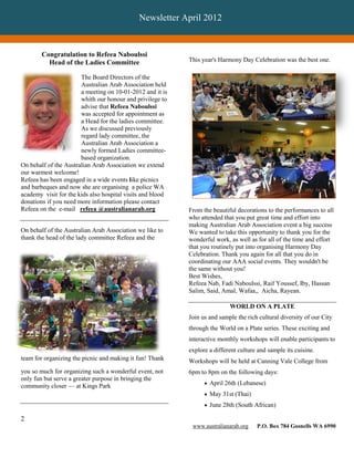 Newsletter April 2012


        Congratulation to Refeea Naboulssi
          Head of the Ladies Committee                      This year's Harmony Day Celebration was the best one.

                       The Board Directors of the
                       Australian Arab Association held
                       a meeting on 10-01-2012 and it is
                       whith our honour and privilege to
                       advise that Refeea Naboulssi
                       was accepted for appointment as
                       a Head for the ladies committee.
                       As we discussed previously
                       regard lady committee, the
                       Australian Arab Association a
                       newly formed Ladies committee-
                       based organization.
On behalf of the Australian Arab Association we extend
our warmest welcome!
Refeea has been engaged in a wide events like picnics
and barbeques and now she are organising a police WA
academy visit for the kids also hospital visits and blood
donations if you need more information please contact
Refeea on the e-mail refeea @australianarab.org             From the beautiful decorations to the performances to all
                                                            who attended that you put great time and effort into
                                                            making Australian Arab Association event a big success
On behalf of the Australian Arab Association we like to     We wanted to take this opportunity to thank you for the
thank the head of the lady committee Refeea and the         wonderful work, as well as for all of the time and effort
                                                            that you routinely put into organising Harmony Day
                                                            Celebration. Thank you again for all that you do in
                                                            coordinating our AAA social events. They wouldn't be
                                                            the same without you!
                                                            Best Wishes,
                                                            Refeea Nab, Fadi Naboulssi, Raif Youssef, Iby, Hassan
                                                            Salim, Said, Amal, Wafaa,, Aicha, Rayean.

                                                                            WORLD ON A PLATE
                                                            Join us and sample the rich cultural diversity of our City
                                                            through the World on a Plate series. These exciting and
                                                            interactive monthly workshops will enable participants to
                                                            explore a different culture and sample its cuisine.
team for organizing the picnic and making it fun! Thank     Workshops will be held at Canning Vale College from
you so much for organizing such a wonderful event, not      6pm to 8pm on the following days:
only fun but serve a greater purpose in bringing the
                                                                   April 26th (Lebanese)
community closer — at Kings Park
                                                                   May 31st (Thai)
                                                                   June 28th (South African)

2
                                                             www.australianarab.org    P.O. Box 784 Gosnells WA 6990
 