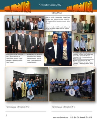 Newsletter April 2012


                                                                             Official Visit

                                                                 From left to right, President Raif Youssef, Vice
                                                                 President Saleh ghalayini, Mr. Ken Wyatt AM.
                                                                 MP. Hasluck (WA), Community director Salim
                                                                 Youssef


                                                                 From left President Raif Youssef, and Mayor of
                                                                 the city of Gosnells Olwen Searle JP, treasure
                                                                 Fadi Naboulssi




                                                                                                                       From left to right, Sectrary Ayman
From right to left Mr. John Hyde   From Right to left Ms Maria                                                         Qutteineh. President Raif Youssef, and
                                                                                                                       Louise Pratt. Senator for Western
MLA Shadow Minister for            Osman Executive Director
                                                                                                                       Australia (WA), Community director
Multicultural Secretary Ayman,     OMI, Community Director                                                             Salim Youssef
Qutteineh Community Director       Salim Youssef and Sectrary                                                          Member for Cannington Mr. Bill
SalimYoussef.                      Ayman Qutteineh.                                                                    Johnston MLA, and Secretary Ayman
                                                                                                                       Qutteineh, Community Director Salim
                                                                                                                       Youssef




Harmony day celebration 2012                                                 Harmony day celebration 2012



3
                                                                               www.australianarab.org               P.O. Box 784 Gosnells WA 6990
 