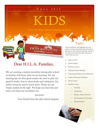F A L L       2 0 1 2

         the


                            KIDS
                       From The Hope Institute Learning Academy




                                                                         Topics
                                                           Each newsletter will highlight several
                                                           topics we have discussed and researched
                                                           during our after school meetings. Some of
                                                           the topics we discussed that we plan to
                                                            share with you are:


                                                              Apps reviews


        Dear H.I.L.A. Families,                               Online Safety

                                                              Website reviews

                                                              Bullying/Cyber-bullying
We are creating a student newsletter during after school
                                                              Upcoming holidays and celebrations
so families will know what we are learning. We are
                                                              Author/Illustrator birthdays
learning tips on what good readers do, how to pick out
                                                              Book reviews
good fit books, how to share books and computers, fun
online resources and so much more. Please see our             Healthy Living

Topics outline to the right. We hope you have fun and              o   Cooking

learn a lot from our newsletter too.                               o   Gardening

                              Sincerely,                           o   Reduce, Reuse, Recycle

                                                                   o   Environmental Awareness
            Your friends from the after school program
                                                                   o   Physical fitness
 