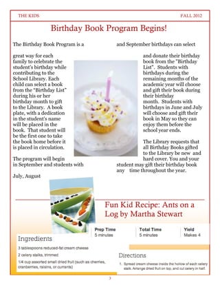 THE KIDS                                                        FALL 2012


                 Birthday Book Program Begins!
The Birthday Book Program is a        and September birthdays can select

great way for each                                and donate their birthday
family to celebrate the                           book from the "Birthday
student's birthday while                          List". Students with
contributing to the                               birthdays during the
School Library. Each                              remaining months of the
child can select a book                           academic year will choose
from the “Birthday List”                          and gift their book during
during his or her                                 their birthday
birthday month to gift                            month. Students with
to the Library. A book                            birthdays in June and July
plate, with a dedication                          will choose and gift their
in the student's name                             book in May so they can
will be placed in the                             enjoy them before the
book. That student will                           school year ends.
be the first one to take
the book home before it                          The Library requests that
is placed in circulation.                        all Birthday Books gifted
                                                 to the Library be new and
The program will begin                           hard cover. You and your
in September and students with        student may gift their birthday book
                                      any time throughout the year.
July, August
                                      If you have any questions, please
                                      contact Ms. Thurston at
                                      kthurston@thehopeinstitute.us.

                                 Fun Kid Recipe: Ants on a
                                 Log by Martha Stewart




                                  3
 