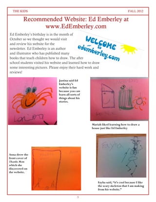 THE KIDS                                                                       FALL 2012

          Recommended Website: Ed Emberley at
                www.EdEmberley.com
Ed Emberley’s birthday is in the month of
October so we thought we would visit
and review his website for the
newsletter. Ed Emberley is an author
and illustrator who has published many
books that teach children how to draw. The after
school students visited his website and learned how to draw
some interesting pictures. Please enjoy their hard work and
reviews!

                                Justina said Ed
                                Emberley’s
                                website is fun
                                because you can
                                learn all sorts of
                                things about his
                                stories.




                                                     Mariah liked learning how to draw a
                                                     house just like Ed Emberley




Anna drew the
front cover of
Thanks Mom
which she
discovered on
the website.


                                                         Fayha said, “it’s cool because I like
                                                         the scary skeleton that I am making
                                                         from his website.”

                                               5
 