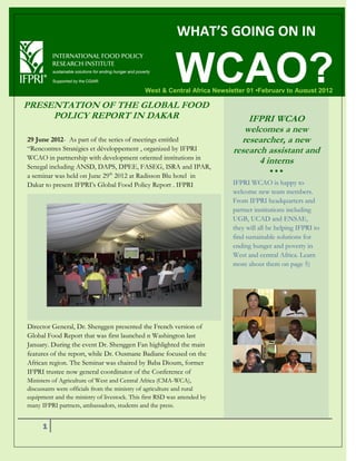 WHAT’S GOING ON IN


                                                          WCAO?
                                              West & Central Africa Newsletter 01 •February to August 2012

PRESENTATION OF THE GLOBAL FOOD
     POLICY REPORT IN DAKAR                                                   IFPRI WCAO
                                                                             welcomes a new
29 June 2012- As part of the series of meetings entitled                    researcher, a new
“Rencontres Stratégies et développement , organized by IFPRI              research assistant and
WCAO in partnership with development oriented institutions in
                                                                                 4 interns
Senegal including ANSD, DAPS, DPEE, FASEG, ISRA and IPAR,
                                                                                        
a seminar was held on June 29th 2012 at Radisson Blu hotel in
Dakar to present IFPRI’s Global Food Policy Report . IFPRI                IFPRI WCAO is happy to
                                                                          welcome new team members.
                                                                          From IFPRI headquarters and
                                                                          partner institutions including
                                                                          UGB, UCAD and ENSAE,
                                                                          they will all be helping IFPRI to
                                                                          find sustainable solutions for
                                                                          ending hunger and poverty in
                                                                          West and central Africa. Learn
                                                                          more about them on page 5)




Director General, Dr. Shenggen presented the French version of
Global Food Report that was first launched n Washington last
January. During the event Dr. Shenggen Fan highlighted the main
features of the report, while Dr. Ousmane Badiane focused on the
African region. The Seminar was chaired by Baba Dioum, former
IFPRI trustee now general coordinator of the Conference of
Ministers of Agriculture of West and Central Africa (CMA-WCA),
discussants were officials from the ministry of agriculture and rural
equipment and the ministry of livestock. This first RSD was attended by
many IFPRI partners, ambassadors, students and the press.


      1
 