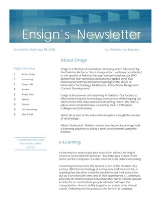Ensign`s Newsletter
Newsletter Date July 10, 2010                                        by: Mohammad Hassam


                                 About Ensign
Inside This Issue                Ensign is a Shaheen Foundation company which is backed by
                                 the Pakistan Air Force. Since inauguration, we have contributed
1      About Ensign
                                 to the growth of Pakistan through various industries; our BPO
1      e-Learning                division has won numerous awards on a global level. Our
                                 professional staff has domain knowledge in the areas of
2      Ensign LMS                Information Technology, Multimedia, Instructional Design and
2      Scrolex                   Content Development.

2      Ensign Tutor
                                 Ensign is the pioneer of e-Learning in Pakistan. Our focus is to
3      WebEx                     effectively integrate technology and content while helping our
                                 clients meet their educational and training needs. We offer a
3      Games                     robust and comprehensive e-Learning tool to Institutions,
3      Live Streaming            Colleges and Universities.

4      Live Chat                 Vision: Be a part of the educational system through the means
                                 of technology.

                                 Mission Statement: Deliver content and technology integrated
                                 e-Learning solutions to today’s tech savvy learners using the
                                 internet.

    Comprehensive and
     innovative online          e-Learning
         courses

                                e-Learning is a way to get your education without having to
                                attend a conventional classroom. You take your courses from
                                home via the computer. It is also referred to as distance learning.

                                e-Learning has become the newest craze of the modern day
                                society. With the technology of computers and the internet, e-
                                Learning has become a way for people to get their education
                                but do it on their own time and in their own homes. E-Learning is
                                basically an internet based education that some schools provide
                                in order to accommodate people who do not have the
                                transportation, time or ability to get to an actual educational
                                center. Following are the products we have in e-Learning.
 