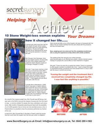 Helping You


10 Stone Weight-loss woman explains
                                          Achieve                                                          Your Dreams
                                   how it changed her life…...
                                                                             Upon arrival and after a tour of the hospital, she was so impressed with the
                                   A woman who shed more than half her       state of the art modern facilities that she went ahead with the procedure
                                   body weight through radical surgery       and has not looked back.
                                   has spoken about her super-slimming
                                   experience. 34-year-old Angela
                                   Chouaib lost an astonishing ten stone
                                                                             Now, weighing just nine stone and her life completely transformed,
                                   after having the operation in January
                                                                             she is using her experience to help others with similar problems.
                                   last year.


                                                                             The mother-of-two has now set up an online business
                                   Mrs Chouaib, from Rochester, Kent,
                                                                             www.SecretSurgery.co,uk offering luxury plastic, obesity & dental surgery
                                   saw her weight rocket to 19 stone after
                                                                             holidays for people who cannot afford to have treatment in England.
                                   the birth of her children before she
                                   undertook Gastric Bypass surgery at
                                   St George's Hospital in London.
                                                                             She said: "I have not done this to exploit the market. I think it is important
                                                                             to offer people a solution to problems like mine. I want to dispel the image
                                                                             of ‘backstreet butcher' procedures and show people there is a way to deal
                                   She said: "I was never small as a child
                                                                             with the issue in comfort and privacy.
                                   but I put on around four stone after I
                                   gave birth to each of my kids. I would-
                                   n't say that I had a particularly un-
                                   healthy diet but I tended to eat very
                                                                             “Losing the weight and the treatment that I
                                   large portions and mainly carbohy-         received has completely changed my life.
                                   drates. "I tried jogging and just about
                                   every diet under the sun.                     I now feel like anything is possible."

                                   I actually flew to Marrakesh in 2008
                                   where I was given a Gastric Balloon,
                                   which limits the size of your stomach
                                   and makes you eat less. Unfortunately
                                   it is a temporary procedure and I put
                                   the weight back on. Gastric Bypass
                                   Surgery was not something I took light-
                                   ly and was my last resort."


As a result of her massive weight loss, Mrs Chouaib was left facing a two
year wait on the NHS to remove the masses of excess skin from her heavi-
er days - a common problem for people who have undertaken such proce-
dures. After months of desperate searching and faced with the possibility
of a £12,000 operation here on home soil, she stumbled across a clinic in
Poland where it is possible to have the procedure performed at a fraction
of the cost.

In April 2010, Mrs Chouaib flew to Wroclaw in Poland under the proviso
that she could meet the surgeon and that she was under no obligation.                    BEFORE                                    AFTER


   www.SecretSurgery.co.uk Email: Info@secretsurgery.co.uk, Tel: 0843 289 4 982
 