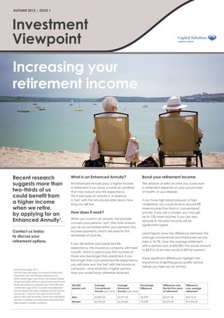 AUTUMN 2012 | ISSUE 1




Investment
Viewpoint
Increasing your
retirement income




Recent research                                           What is an Enhanced Annuity?                           Boost your retirement income
suggests more than                                        An Enhanced Annuity pays a higher income               The amount of extra income you could earn
                                                          in retirement if you have a medical condition          in retirement depends on your actual state
two-thirds of us                                          that may reduce your life expectancy.                  of health, or your lifestyle.
could benefit from                                        This is because an annuity is, in essence,
                                                          a ‘bet’ with the annuity provider about how            If you have high blood pressure or high
a higher income                                           long you will live.                                    cholesterol, you could receive around 9%
when we retire,                                                                                                  more income than from a ‘conventional’
                                                          How does it work?
by applying for an                                                                                               annuity. If you are a smoker, you may get
                                                                                                                 up to 13% more income. If you are very
Enhanced Annuity1.                                        When you invest in an annuity, the provider
                                                          converts your pension ‘pot’ (the total amount
                                                                                                                 seriously ill, the extra income will be
                                                                                                                 significantly higher.
                                                          you’ve accumulated within your pension) into
Contact us today                                          income payments, which are paid for the
                                                                                                                 Latest figures show the difference between the
to discuss your                                           remainder of your life.
                                                                                                                 average conventional and enhanced annuity
retirement options.                                                                                              rates is 18.7%. Over the average retirement,
                                                          If you die before your predicted life
                                                                                                                 with a pension pot of £50,000, this would amount
                                                          expectancy, the insurance company will make
                                                                                                                 to £8,912.76 for men and £10,290 for women2.
                                                          a profit, which is used to pay the incomes of
                                                          those who live longer than predicted. If you
                                                                                                                 These significant differences highlight the
                                                          live longer than your predicted life expectancy,
                                                                                                                 importance of getting good quality advice
                                                          you will have won the 'bet' with the insurance
                                                                                                                 before you take out an annuity.
1
     MGM Advantage, 2012                                  company – and received a higher pension
2
     nnuity rates are based on analysis of data from
     A                                                    than you would have otherwise received.
     Investment Life and Pensions Moneyfacts by
     MGM Advantage (June 2012). The analysis looked
     at level annuities without a guarantee and income
     levels are based on a pension pot of £50,000 and     £50,000          Average            Average            Percentage    Difference over        Difference
     a retirement age of 65. To create total retirement   pension pot      Conventional       Enhanced           Difference    the first five years   over average
     income figures the Index multiplied annual annuity                    Annuity (per year) Annuity (per year)               of retirement          retirement
     income by 17 years in the case of men and 20
     years in the case of women. Enhanced rate figures    Men              £2,853.34         £3,377.62          18.37%         £2,621.40              £8,912.76
     are from a sample of smoker rates and enhanced
     rates based on health conditions.                    Women            £2,703.50         £3,218.00          19.03%         £2,572.50              £10,290.00
 