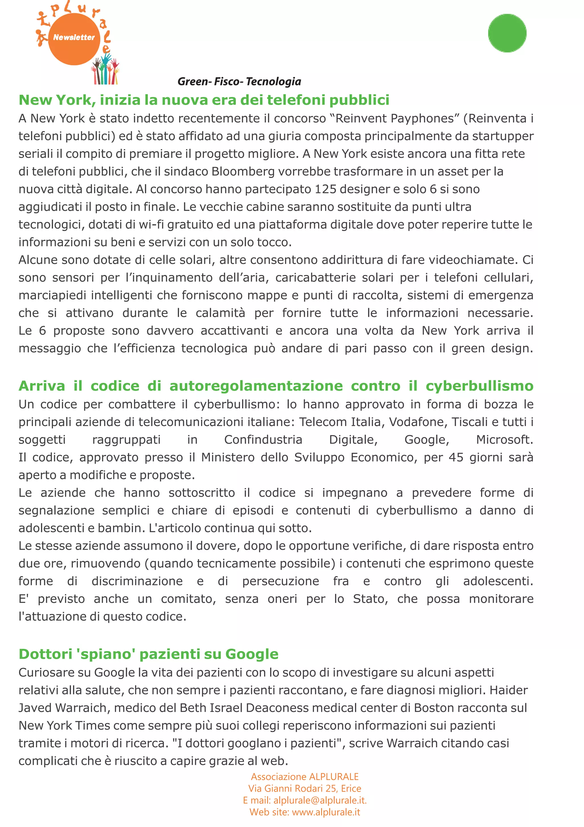 Green- Fisco- Tecnologia 
New York, inizia la nuova era dei telefoni pubblici 
A New York è stato indetto recentemente il concorso “Reinvent Payphones” (Reinventa i 
telefoni pubblici) ed è stato affidato ad una giuria composta principalmente da startupper 
seriali il compito di premiare il progetto migliore. A New York esiste ancora una fitta rete 
di telefoni pubblici, che il sindaco Bloomberg vorrebbe trasformare in un asset per la 
nuova città digitale. Al concorso hanno partecipato 125 designer e solo 6 si sono 
aggiudicati il posto in finale. Le vecchie cabine saranno sostituite da punti ultra 
tecnologici, dotati di wi-fi gratuito ed una piattaforma digitale dove poter reperire tutte le 
informazioni su beni e servizi con un solo tocco. 
Alcune sono dotate di celle solari, altre consentono addirittura di fare videochiamate. Ci 
sono sensori per l’inquinamento dell’aria, caricabatterie solari per i telefoni cellulari, 
marciapiedi intelligenti che forniscono mappe e punti di raccolta, sistemi di emergenza 
che si attivano durante le calamità per fornire tutte le informazioni necessarie. 
Le 6 proposte sono davvero accattivanti e ancora una volta da New York arriva il 
messaggio che l’efficienza tecnologica può andare di pari passo con il green design. 
Arriva il codice di autoregolamentazione contro il cyberbullismo 
Un codice per combattere il cyberbullismo: lo hanno approvato in forma di bozza le 
principali aziende di telecomunicazioni italiane: Telecom Italia, Vodafone, Tiscali e tutti i 
soggetti raggruppati in Confindustria Digitale, Google, Microsoft. 
Il codice, approvato presso il Ministero dello Sviluppo Economico, per 45 giorni sarà 
aperto a modifiche e proposte. 
Le aziende che hanno sottoscritto il codice si impegnano a prevedere forme di 
segnalazione semplici e chiare di episodi e contenuti di cyberbullismo a danno di 
adolescenti e bambin. L'articolo continua qui sotto. 
Le stesse aziende assumono il dovere, dopo le opportune verifiche, di dare risposta entro 
due ore, rimuovendo (quando tecnicamente possibile) i contenuti che esprimono queste 
forme di discriminazione e di persecuzione fra e contro gli adolescenti. 
E' previsto anche un comitato, senza oneri per lo Stato, che possa monitorare 
l'attuazione di questo codice. 
Dottori 'spiano' pazienti su Google 
Curiosare su Google la vita dei pazienti con lo scopo di investigare su alcuni aspetti 
relativi alla salute, che non sempre i pazienti raccontano, e fare diagnosi migliori. Haider 
Javed Warraich, medico del Beth Israel Deaconess medical center di Boston racconta sul 
New York Times come sempre più suoi collegi reperiscono informazioni sui pazienti 
tramite i motori di ricerca. "I dottori googlano i pazienti", scrive Warraich citando casi 
complicati che è riuscito a capire grazie al web. 
Associazione ALPLURALE 
Via Gianni Rodari 25, Erice 
E mail: alplurale@alplurale.it. 
Web site: www.alplurale.it 
 