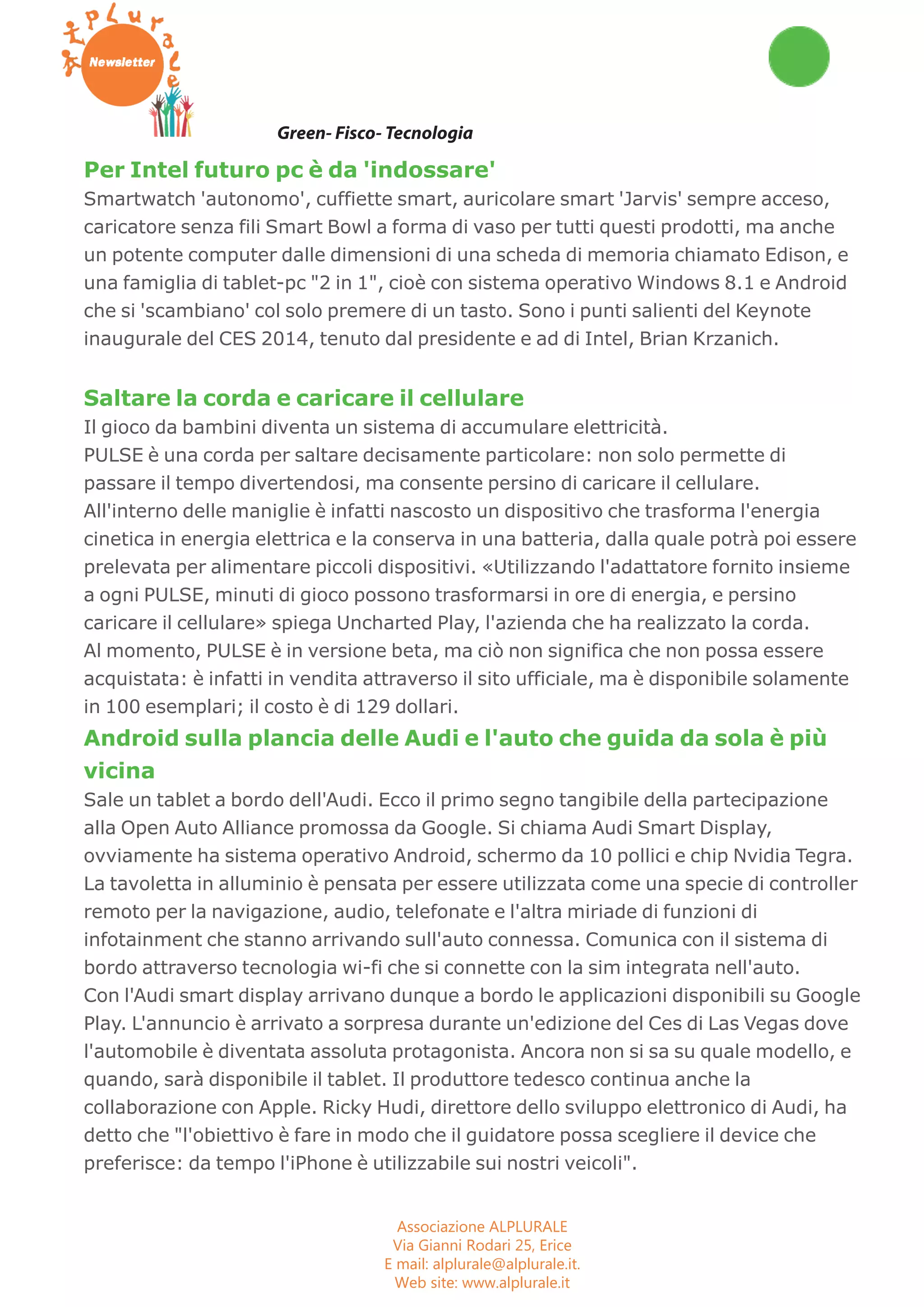 Workshop Seminari Convegni Concorsi 
Green- Fisco- Tecnologia 
Per Intel futuro pc è da 'indossare' 
Smartwatch 'autonomo', cuffiette smart, auricolare smart 'Jarvis' sempre acceso, 
caricatore senza fili Smart Bowl a forma di vaso per tutti questi prodotti, ma anche 
un potente computer dalle dimensioni di una scheda di memoria chiamato Edison, e 
una famiglia di tablet-pc "2 in 1", cioè con sistema operativo Windows 8.1 e Android 
che si 'scambiano' col solo premere di un tasto. Sono i punti salienti del Keynote 
inaugurale del CES 2014, tenuto dal presidente e ad di Intel, Brian Krzanich. 
Saltare la corda e caricare il cellulare 
Il gioco da bambini diventa un sistema di accumulare elettricità. 
PULSE è una corda per saltare decisamente particolare: non solo permette di 
passare il tempo divertendosi, ma consente persino di caricare il cellulare. 
All'interno delle maniglie è infatti nascosto un dispositivo che trasforma l'energia 
cinetica in energia elettrica e la conserva in una batteria, dalla quale potrà poi essere 
prelevata per alimentare piccoli dispositivi. «Utilizzando l'adattatore fornito insieme 
a ogni PULSE, minuti di gioco possono trasformarsi in ore di energia, e persino 
caricare il cellulare» spiega Uncharted Play, l'azienda che ha realizzato la corda. 
Al momento, PULSE è in versione beta, ma ciò non significa che non possa essere 
acquistata: è infatti in vendita attraverso il sito ufficiale, ma è disponibile solamente 
in 100 esemplari; il costo è di 129 dollari. 
Android sulla plancia delle Audi e l'auto che guida da sola è più 
vicina 
Sale un tablet a bordo dell'Audi. Ecco il primo segno tangibile della partecipazione 
alla Open Auto Alliance promossa da Google. Si chiama Audi Smart Display, 
ovviamente ha sistema operativo Android, schermo da 10 pollici e chip Nvidia Tegra. 
La tavoletta in alluminio è pensata per essere utilizzata come una specie di controller 
remoto per la navigazione, audio, telefonate e l'altra miriade di funzioni di 
infotainment che stanno arrivando sull'auto connessa. Comunica con il sistema di 
bordo attraverso tecnologia wi-fi che si connette con la sim integrata nell'auto. 
Con l'Audi smart display arrivano dunque a bordo le applicazioni disponibili su Google 
Play. L'annuncio è arrivato a sorpresa durante un'edizione del Ces di Las Vegas dove 
l'automobile è diventata assoluta protagonista. Ancora non si sa su quale modello, e 
quando, sarà disponibile il tablet. Il produttore tedesco continua anche la 
collaborazione con Apple. Ricky Hudi, direttore dello sviluppo elettronico di Audi, ha 
detto che "l'obiettivo è fare in modo che il guidatore possa scegliere il device che 
preferisce: da tempo l'iPhone è utilizzabile sui nostri veicoli". 
Associazione ALPLURALE 
Via Gianni Rodari 25, Erice 
E mail: alplurale@alplurale.it. 
Web site: www.alplurale.it 
 