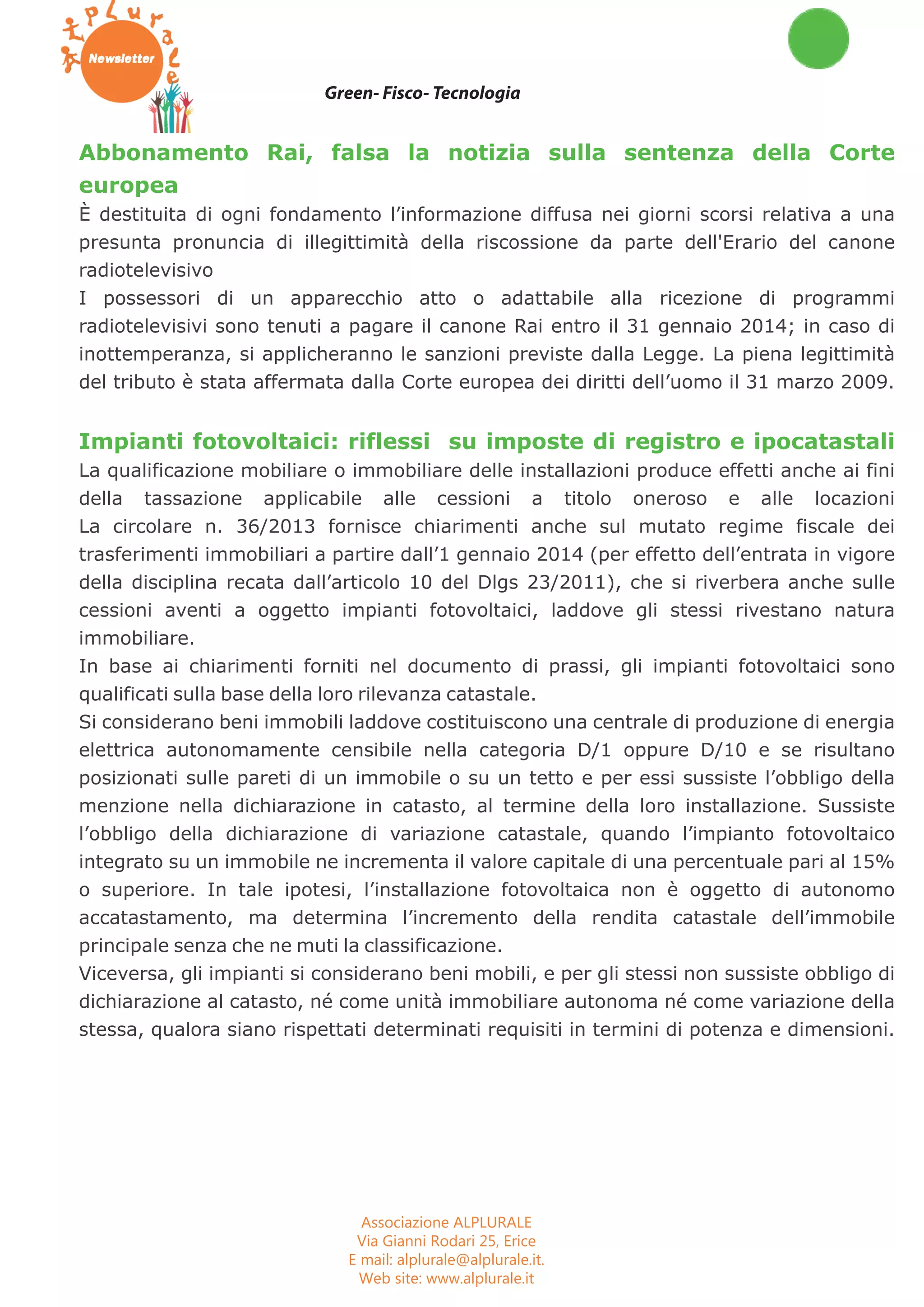 Buono a sapersi Fisc oTecnologia Green 
Green- Fisco- Tecnologia 
Abbonamento Rai, falsa la notizia sulla sentenza della Corte 
europea 
È destituita di ogni fondamento l’informazione diffusa nei giorni scorsi relativa a una 
presunta pronuncia di illegittimità della riscossione da parte dell'Erario del canone 
radiotelevisivo 
I possessori di un apparecchio atto o adattabile alla ricezione di programmi 
radiotelevisivi sono tenuti a pagare il canone Rai entro il 31 gennaio 2014; in caso di 
inottemperanza, si applicheranno le sanzioni previste dalla Legge. La piena legittimità 
del tributo è stata affermata dalla Corte europea dei diritti dell’uomo il 31 marzo 2009. 
Impianti fotovoltaici: riflessi su imposte di registro e ipocatastali 
La qualificazione mobiliare o immobiliare delle installazioni produce effetti anche ai fini 
della tassazione applicabile alle cessioni a titolo oneroso e alle locazioni 
La circolare n. 36/2013 fornisce chiarimenti anche sul mutato regime fiscale dei 
trasferimenti immobiliari a partire dall’1 gennaio 2014 (per effetto dell’entrata in vigore 
della disciplina recata dall’articolo 10 del Dlgs 23/2011), che si riverbera anche sulle 
cessioni aventi a oggetto impianti fotovoltaici, laddove gli stessi rivestano natura 
immobiliare. 
In base ai chiarimenti forniti nel documento di prassi, gli impianti fotovoltaici sono 
qualificati sulla base della loro rilevanza catastale. 
Si considerano beni immobili laddove costituiscono una centrale di produzione di energia 
elettrica autonomamente censibile nella categoria D/1 oppure D/10 e se risultano 
posizionati sulle pareti di un immobile o su un tetto e per essi sussiste l’obbligo della 
menzione nella dichiarazione in catasto, al termine della loro installazione. Sussiste 
l’obbligo della dichiarazione di variazione catastale, quando l’impianto fotovoltaico 
integrato su un immobile ne incrementa il valore capitale di una percentuale pari al 15% 
o superiore. In tale ipotesi, l’installazione fotovoltaica non è oggetto di autonomo 
accatastamento, ma determina l’incremento della rendita catastale dell’immobile 
principale senza che ne muti la classificazione. 
Viceversa, gli impianti si considerano beni mobili, e per gli stessi non sussiste obbligo di 
dichiarazione al catasto, né come unità immobiliare autonoma né come variazione della 
stessa, qualora siano rispettati determinati requisiti in termini di potenza e dimensioni. 
Associazione ALPLURALE 
Via Gianni Rodari 25, Erice 
E mail: alplurale@alplurale.it. 
Web site: www.alplurale.it 
 