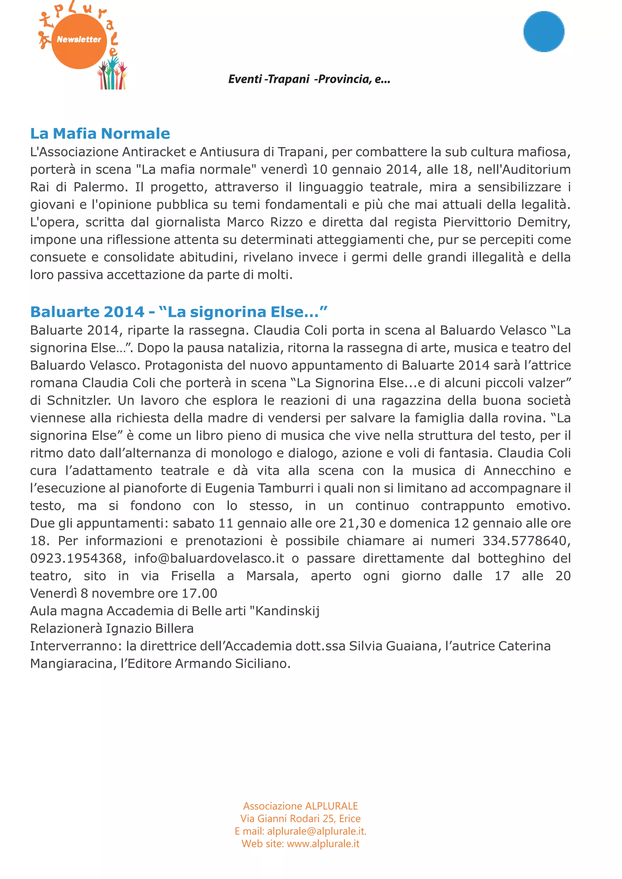 Eventi -Trapani -Provincia, e... 
La Mafia Normale 
L'Associazione Antiracket e Antiusura di Trapani, per combattere la sub cultura mafiosa, 
porterà in scena "La mafia normale" venerdì 10 gennaio 2014, alle 18, nell'Auditorium 
Rai di Palermo. Il progetto, attraverso il linguaggio teatrale, mira a sensibilizzare i 
giovani e l'opinione pubblica su temi fondamentali e più che mai attuali della legalità. 
L'opera, scritta dal giornalista Marco Rizzo e diretta dal regista Piervittorio Demitry, 
impone una riflessione attenta su determinati atteggiamenti che, pur se percepiti come 
consuete e consolidate abitudini, rivelano invece i germi delle grandi illegalità e della 
loro passiva accettazione da parte di molti. 
Baluarte 2014 - “La signorina Else…” 
Baluarte 2014, riparte la rassegna. Claudia Coli porta in scena al Baluardo Velasco “La 
signorina Else…”. Dopo la pausa natalizia, ritorna la rassegna di arte, musica e teatro del 
Baluardo Velasco. Protagonista del nuovo appuntamento di Baluarte 2014 sarà l’attrice 
romana Claudia Coli che porterà in scena “La Signorina Else...e di alcuni piccoli valzer” 
di Schnitzler. Un lavoro che esplora le reazioni di una ragazzina della buona società 
viennese alla richiesta della madre di vendersi per salvare la famiglia dalla rovina. “La 
signorina Else” è come un libro pieno di musica che vive nella struttura del testo, per il 
ritmo dato dall’alternanza di monologo e dialogo, azione e voli di fantasia. Claudia Coli 
cura l’adattamento teatrale e dà vita alla scena con la musica di Annecchino e 
l’esecuzione al pianoforte di Eugenia Tamburri i quali non si limitano ad accompagnare il 
testo, ma si fondono con lo stesso, in un continuo contrappunto emotivo. 
Due gli appuntamenti: sabato 11 gennaio alle ore 21,30 e domenica 12 gennaio alle ore 
18. Per informazioni e prenotazioni è possibile chiamare ai numeri 334.5778640, 
0923.1954368, info@baluardovelasco.it o passare direttamente dal botteghino del 
teatro, sito in via Frisella a Marsala, aperto ogni giorno dalle 17 alle 20 
Venerdì 8 novembre ore 17.00 
Aula magna Accademia di Belle arti "Kandinskij 
Relazionerà Ignazio Billera 
Interverranno: la direttrice dell’Accademia dott.ssa Silvia Guaiana, l’autrice Caterina 
Mangiaracina, l’Editore Armando Siciliano. 
Associazione ALPLURALE 
Via Gianni Rodari 25, Erice 
E mail: alplurale@alplurale.it. 
Web site: www.alplurale.it 
 
