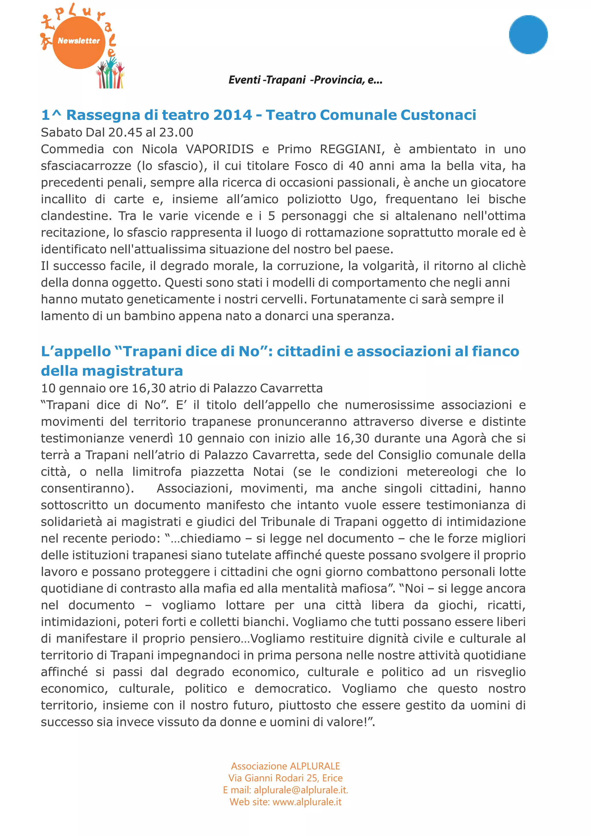 Eventi -Trapani -Provincia, e... 
1^ Rassegna di teatro 2014 - Teatro Comunale Custonaci 
Sabato Dal 20.45 al 23.00 
Commedia con Nicola VAPORIDIS e Primo REGGIANI, è ambientato in uno 
sfasciacarrozze (lo sfascio), il cui titolare Fosco di 40 anni ama la bella vita, ha 
precedenti penali, sempre alla ricerca di occasioni passionali, è anche un giocatore 
incallito di carte e, insieme all’amico poliziotto Ugo, frequentano lei bische 
clandestine. Tra le varie vicende e i 5 personaggi che si altalenano nell'ottima 
recitazione, lo sfascio rappresenta il luogo di rottamazione soprattutto morale ed è 
identificato nell'attualissima situazione del nostro bel paese. 
Il successo facile, il degrado morale, la corruzione, la volgarità, il ritorno al clichè 
della donna oggetto. Questi sono stati i modelli di comportamento che negli anni 
hanno mutato geneticamente i nostri cervelli. Fortunatamente ci sarà sempre il 
lamento di un bambino appena nato a donarci una speranza. 
L’appello “Trapani dice di No”: cittadini e associazioni al fianco 
della magistratura 
10 gennaio ore 16,30 atrio di Palazzo Cavarretta 
“Trapani dice di No”. E’ il titolo dell’appello che numerosissime associazioni e 
movimenti del territorio trapanese pronunceranno attraverso diverse e distinte 
testimonianze venerdì 10 gennaio con inizio alle 16,30 durante una Agorà che si 
terrà a Trapani nell’atrio di Palazzo Cavarretta, sede del Consiglio comunale della 
città, o nella limitrofa piazzetta Notai (se le condizioni metereologi che lo 
consentiranno). Associazioni, movimenti, ma anche singoli cittadini, hanno 
sottoscritto un documento manifesto che intanto vuole essere testimonianza di 
solidarietà ai magistrati e giudici del Tribunale di Trapani oggetto di intimidazione 
nel recente periodo: “…chiediamo – si legge nel documento – che le forze migliori 
delle istituzioni trapanesi siano tutelate affinché queste possano svolgere il proprio 
lavoro e possano proteggere i cittadini che ogni giorno combattono personali lotte 
quotidiane di contrasto alla mafia ed alla mentalità mafiosa”. “Noi – si legge ancora 
nel documento – vogliamo lottare per una città libera da giochi, ricatti, 
intimidazioni, poteri forti e colletti bianchi. Vogliamo che tutti possano essere liberi 
di manifestare il proprio pensiero…Vogliamo restituire dignità civile e culturale al 
territorio di Trapani impegnandoci in prima persona nelle nostre attività quotidiane 
affinché si passi dal degrado economico, culturale e politico ad un risveglio 
economico, culturale, politico e democratico. Vogliamo che questo nostro 
territorio, insieme con il nostro futuro, piuttosto che essere gestito da uomini di 
successo sia invece vissuto da donne e uomini di valore!”. 
Associazione ALPLURALE 
Via Gianni Rodari 25, Erice 
E mail: alplurale@alplurale.it. 
Web site: www.alplurale.it 
 