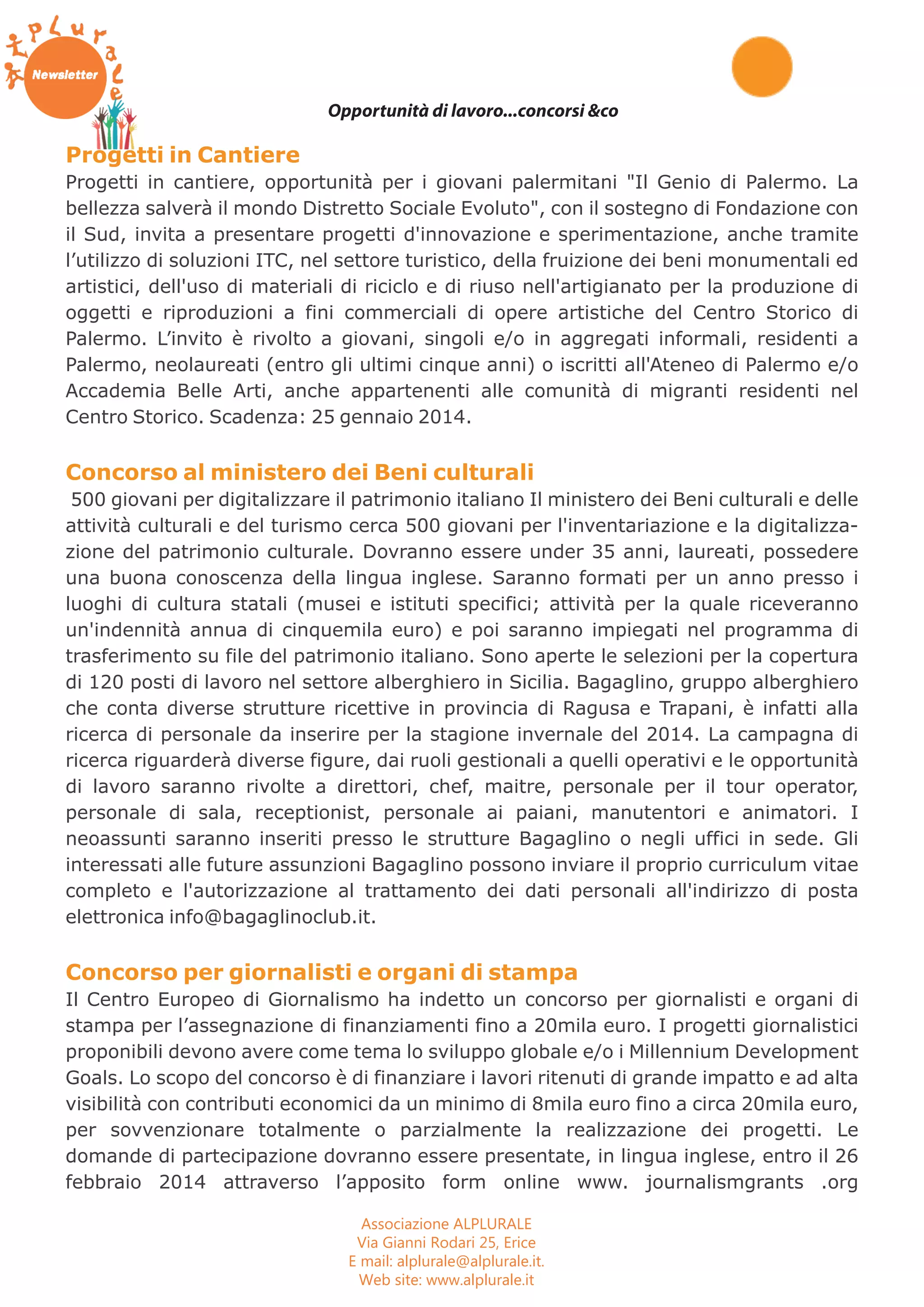 Opportunità di lavoro...concorsi &co 
Progetti in Cantiere 
Progetti in cantiere, opportunità per i giovani palermitani "Il Genio di Palermo. La 
bellezza salverà il mondo Distretto Sociale Evoluto", con il sostegno di Fondazione con 
il Sud, invita a presentare progetti d'innovazione e sperimentazione, anche tramite 
l’utilizzo di soluzioni ITC, nel settore turistico, della fruizione dei beni monumentali ed 
artistici, dell'uso di materiali di riciclo e di riuso nell'artigianato per la produzione di 
oggetti e riproduzioni a fini commerciali di opere artistiche del Centro Storico di 
Palermo. L’invito è rivolto a giovani, singoli e/o in aggregati informali, residenti a 
Palermo, neolaureati (entro gli ultimi cinque anni) o iscritti all'Ateneo di Palermo e/o 
Accademia Belle Arti, anche appartenenti alle comunità di migranti residenti nel 
Centro Storico. Scadenza: 25 gennaio 2014. 
Concorso al ministero dei Beni culturali 
500 giovani per digitalizzare il patrimonio italiano Il ministero dei Beni culturali e delle 
attività culturali e del turismo cerca 500 giovani per l'inventariazione e la digitalizza-zione 
del patrimonio culturale. Dovranno essere under 35 anni, laureati, possedere 
una buona conoscenza della lingua inglese. Saranno formati per un anno presso i 
luoghi di cultura statali (musei e istituti specifici; attività per la quale riceveranno 
un'indennità annua di cinquemila euro) e poi saranno impiegati nel programma di 
trasferimento su file del patrimonio italiano. Sono aperte le selezioni per la copertura 
di 120 posti di lavoro nel settore alberghiero in Sicilia. Bagaglino, gruppo alberghiero 
che conta diverse strutture ricettive in provincia di Ragusa e Trapani, è infatti alla 
ricerca di personale da inserire per la stagione invernale del 2014. La campagna di 
ricerca riguarderà diverse figure, dai ruoli gestionali a quelli operativi e le opportunità 
di lavoro saranno rivolte a direttori, chef, maitre, personale per il tour operator, 
personale di sala, receptionist, personale ai paiani, manutentori e animatori. I 
neoassunti saranno inseriti presso le strutture Bagaglino o negli uffici in sede. Gli 
interessati alle future assunzioni Bagaglino possono inviare il proprio curriculum vitae 
completo e l'autorizzazione al trattamento dei dati personali all'indirizzo di posta 
elettronica info@bagaglinoclub.it. 
Concorso per giornalisti e organi di stampa 
Il Centro Europeo di Giornalismo ha indetto un concorso per giornalisti e organi di 
stampa per l’assegnazione di finanziamenti fino a 20mila euro. I progetti giornalistici 
proponibili devono avere come tema lo sviluppo globale e/o i Millennium Development 
Goals. Lo scopo del concorso è di finanziare i lavori ritenuti di grande impatto e ad alta 
visibilità con contributi economici da un minimo di 8mila euro fino a circa 20mila euro, 
per sovvenzionare totalmente o parzialmente la realizzazione dei progetti. Le 
domande di partecipazione dovranno essere presentate, in lingua inglese, entro il 26 
febbraio 2014 attraverso l’apposito form online www. journalismgrants .org 
Associazione ALPLURALE 
Via Gianni Rodari 25, Erice 
E mail: alplurale@alplurale.it. 
Web site: www.alplurale.it 
 