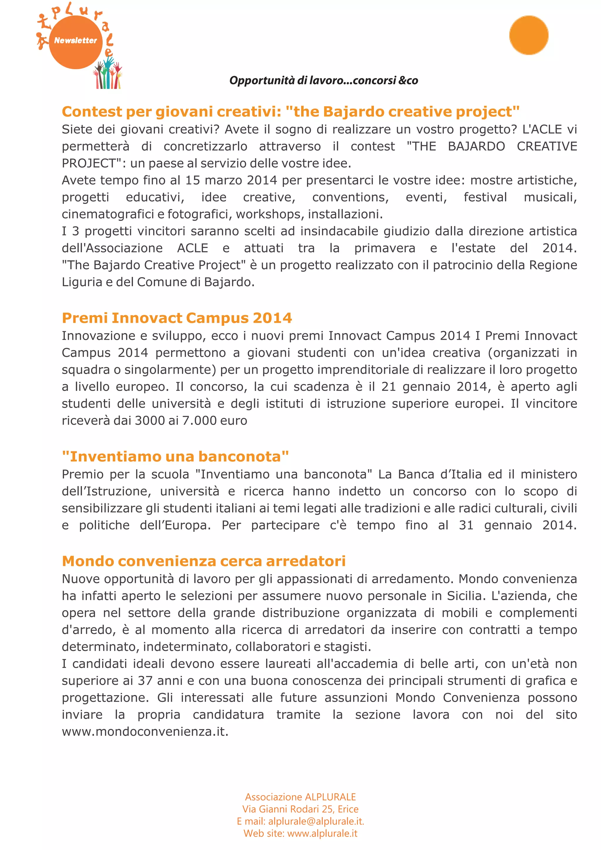 Buono a sapersi Fisc oTecnologia Green 
Opportunità di lavoro...concorsi &co 
Contest per giovani creativi: "the Bajardo creative project" 
Siete dei giovani creativi? Avete il sogno di realizzare un vostro progetto? L'ACLE vi 
permetterà di concretizzarlo attraverso il contest "THE BAJARDO CREATIVE 
PROJECT": un paese al servizio delle vostre idee. 
Avete tempo fino al 15 marzo 2014 per presentarci le vostre idee: mostre artistiche, 
progetti educativi, idee creative, conventions, eventi, festival musicali, 
cinematografici e fotografici, workshops, installazioni. 
I 3 progetti vincitori saranno scelti ad insindacabile giudizio dalla direzione artistica 
dell'Associazione ACLE e attuati tra la primavera e l'estate del 2014. 
"The Bajardo Creative Project" è un progetto realizzato con il patrocinio della Regione 
Liguria e del Comune di Bajardo. 
Premi Innovact Campus 2014 
Innovazione e sviluppo, ecco i nuovi premi Innovact Campus 2014 I Premi Innovact 
Campus 2014 permettono a giovani studenti con un'idea creativa (organizzati in 
squadra o singolarmente) per un progetto imprenditoriale di realizzare il loro progetto 
a livello europeo. Il concorso, la cui scadenza è il 21 gennaio 2014, è aperto agli 
studenti delle università e degli istituti di istruzione superiore europei. Il vincitore 
riceverà dai 3000 ai 7.000 euro 
"Inventiamo una banconota" 
Premio per la scuola "Inventiamo una banconota" La Banca d’Italia ed il ministero 
dell’Istruzione, università e ricerca hanno indetto un concorso con lo scopo di 
sensibilizzare gli studenti italiani ai temi legati alle tradizioni e alle radici culturali, civili 
e politiche dell’Europa. Per partecipare c'è tempo fino al 31 gennaio 2014. 
Mondo convenienza cerca arredatori 
Nuove opportunità di lavoro per gli appassionati di arredamento. Mondo convenienza 
ha infatti aperto le selezioni per assumere nuovo personale in Sicilia. L'azienda, che 
opera nel settore della grande distribuzione organizzata di mobili e complementi 
d'arredo, è al momento alla ricerca di arredatori da inserire con contratti a tempo 
determinato, indeterminato, collaboratori e stagisti. 
I candidati ideali devono essere laureati all'accademia di belle arti, con un'età non 
superiore ai 37 anni e con una buona conoscenza dei principali strumenti di grafica e 
progettazione. Gli interessati alle future assunzioni Mondo Convenienza possono 
inviare la propria candidatura tramite la sezione lavora con noi del sito 
www.mondoconvenienza.it. 
Associazione ALPLURALE 
Via Gianni Rodari 25, Erice 
E mail: alplurale@alplurale.it. 
Web site: www.alplurale.it 
 