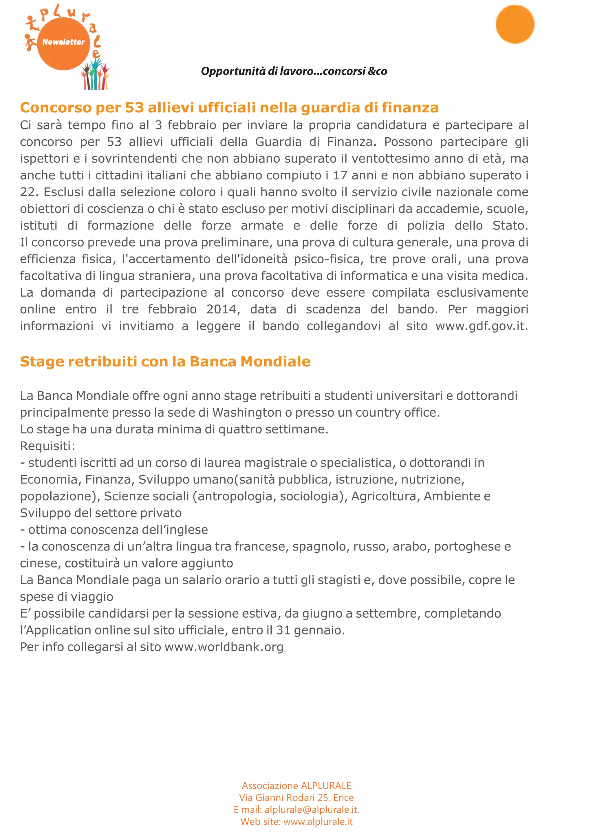 Opportunità di lavoro...concorsi &co 
Concorso per 53 allievi ufficiali nella guardia di finanza 
Ci sarà tempo fino al 3 febbraio per inviare la propria candidatura e partecipare al 
concorso per 53 allievi ufficiali della Guardia di Finanza. Possono partecipare gli 
ispettori e i sovrintendenti che non abbiano superato il ventottesimo anno di età, ma 
anche tutti i cittadini italiani che abbiano compiuto i 17 anni e non abbiano superato i 
22. Esclusi dalla selezione coloro i quali hanno svolto il servizio civile nazionale come 
obiettori di coscienza o chi è stato escluso per motivi disciplinari da accademie, scuole, 
istituti di formazione delle forze armate e delle forze di polizia dello Stato. 
Il concorso prevede una prova preliminare, una prova di cultura generale, una prova di 
efficienza fisica, l'accertamento dell'idoneità psico-fisica, tre prove orali, una prova 
facoltativa di lingua straniera, una prova facoltativa di informatica e una visita medica. 
La domanda di partecipazione al concorso deve essere compilata esclusivamente 
online entro il tre febbraio 2014, data di scadenza del bando. Per maggiori 
informazioni vi invitiamo a leggere il bando collegandovi al sito www.gdf.gov.it. 
Stage retribuiti con la Banca Mondiale 
La Banca Mondiale offre ogni anno stage retribuiti a studenti universitari e dottorandi 
principalmente presso la sede di Washington o presso un country office. 
Lo stage ha una durata minima di quattro settimane. 
Requisiti: 
- studenti iscritti ad un corso di laurea magistrale o specialistica, o dottorandi in 
Economia, Finanza, Sviluppo umano(sanità pubblica, istruzione, nutrizione, 
popolazione), Scienze sociali (antropologia, sociologia), Agricoltura, Ambiente e 
Sviluppo del settore privato 
- ottima conoscenza dell’inglese 
- la conoscenza di un’altra lingua tra francese, spagnolo, russo, arabo, portoghese e 
cinese, costituirà un valore aggiunto 
La Banca Mondiale paga un salario orario a tutti gli stagisti e, dove possibile, copre le 
spese di viaggio 
E’ possibile candidarsi per la sessione estiva, da giugno a settembre, completando 
l’Application online sul sito ufficiale, entro il 31 gennaio. 
Per info collegarsi al sito www.worldbank.org 
Associazione ALPLURALE 
Via Gianni Rodari 25, Erice 
E mail: alplurale@alplurale.it. 
Web site: www.alplurale.it 
 