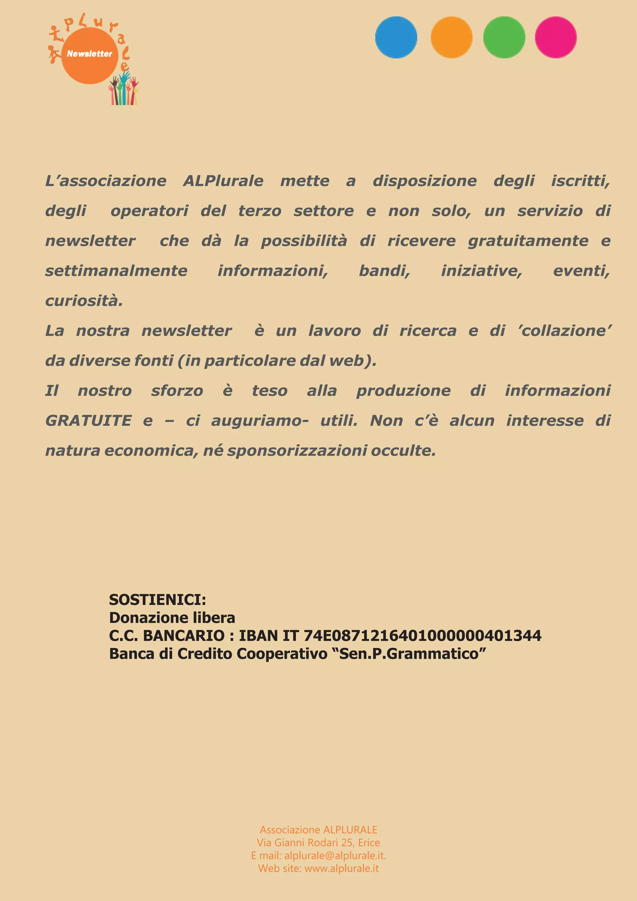 EEvveennttii TTrraappaann ii ee PPrroovviinncciiaa 
L’associazione ALPlurale mette a disposizione degli iscritti, 
degli operatori del terzo settore e non solo, un servizio di 
newsletter che dà la possibilità di ricevere gratuitamente e 
settimanalmente informazioni, bandi, iniziative, eventi, 
curiosità. 
La nostra newsletter è un lavoro di ricerca e di ’collazione’ 
da diverse fonti (in particolare dal web). 
Il nostro sforzo è teso alla produzione di informazioni 
GRATUITE e – ci auguriamo- utili. Non c’è alcun interesse di 
natura economica, né sponsorizzazioni occulte. 
SOSTIENICI: 
Donazione libera 
C.C. BANCARIO : IBAN IT 74E0871216401000000401344 
Banca di Credito Cooperativo “Sen.P.Grammatico” 
Associazione ALPLURALE 
Via Gianni Rodari 25, Erice 
E mail: alplurale@alplurale.it. 
Web site: www.alplurale.it 

