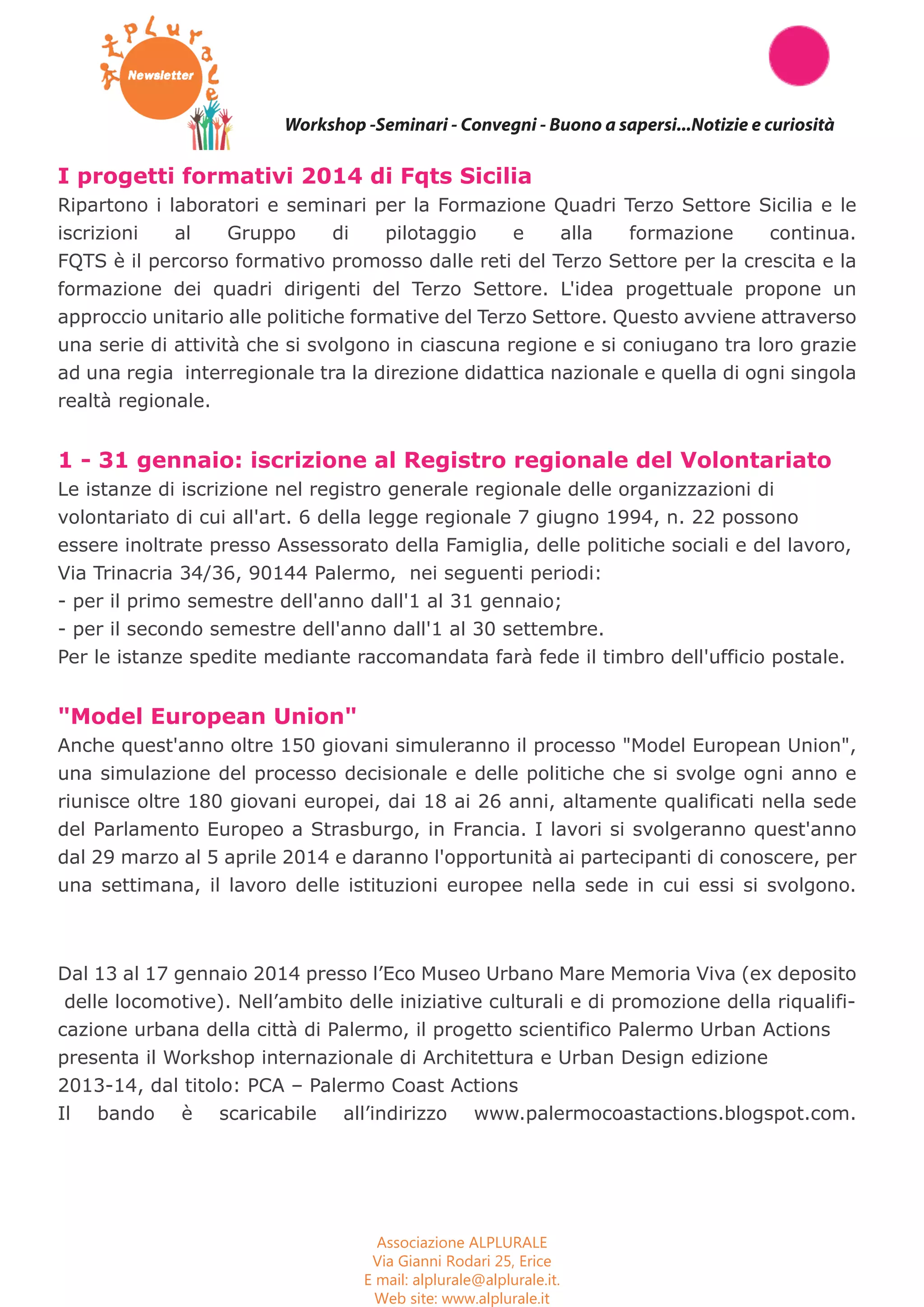 Workshop Seminari Convegni Concorsi 
Workshop -Seminari - Convegni - Buono a sapersi...Notizie e curiosità 
I progetti formativi 2014 di Fqts Sicilia 
Ripartono i laboratori e seminari per la Formazione Quadri Terzo Settore Sicilia e le 
iscrizioni al Gruppo di pilotaggio e alla formazione continua. 
FQTS è il percorso formativo promosso dalle reti del Terzo Settore per la crescita e la 
formazione dei quadri dirigenti del Terzo Settore. L'idea progettuale propone un 
approccio unitario alle politiche formative del Terzo Settore. Questo avviene attraverso 
una serie di attività che si svolgono in ciascuna regione e si coniugano tra loro grazie 
ad una regia interregionale tra la direzione didattica nazionale e quella di ogni singola 
realtà regionale. 
1 - 31 gennaio: iscrizione al Registro regionale del Volontariato 
Le istanze di iscrizione nel registro generale regionale delle organizzazioni di 
volontariato di cui all'art. 6 della legge regionale 7 giugno 1994, n. 22 possono 
essere inoltrate presso Assessorato della Famiglia, delle politiche sociali e del lavoro, 
Via Trinacria 34/36, 90144 Palermo, nei seguenti periodi: 
- per il primo semestre dell'anno dall'1 al 31 gennaio; 
- per il secondo semestre dell'anno dall'1 al 30 settembre. 
Per le istanze spedite mediante raccomandata farà fede il timbro dell'ufficio postale. 
"Model European Union" 
Anche quest'anno oltre 150 giovani simuleranno il processo "Model European Union", 
una simulazione del processo decisionale e delle politiche che si svolge ogni anno e 
riunisce oltre 180 giovani europei, dai 18 ai 26 anni, altamente qualificati nella sede 
del Parlamento Europeo a Strasburgo, in Francia. I lavori si svolgeranno quest'anno 
dal 29 marzo al 5 aprile 2014 e daranno l'opportunità ai partecipanti di conoscere, per 
una settimana, il lavoro delle istituzioni europee nella sede in cui essi si svolgono. 
Dal 13 al 17 gennaio 2014 presso l’Eco Museo Urbano Mare Memoria Viva (ex deposito 
delle locomotive). Nell’ambito delle iniziative culturali e di promozione della riqualifi-cazione 
urbana della città di Palermo, il progetto scientifico Palermo Urban Actions 
presenta il Workshop internazionale di Architettura e Urban Design edizione 
2013-14, dal titolo: PCA – Palermo Coast Actions 
Il bando è scaricabile all’indirizzo www.palermocoastactions.blogspot.com. 
Associazione ALPLURALE 
Via Gianni Rodari 25, Erice 
E mail: alplurale@alplurale.it. 
Web site: www.alplurale.it 
 