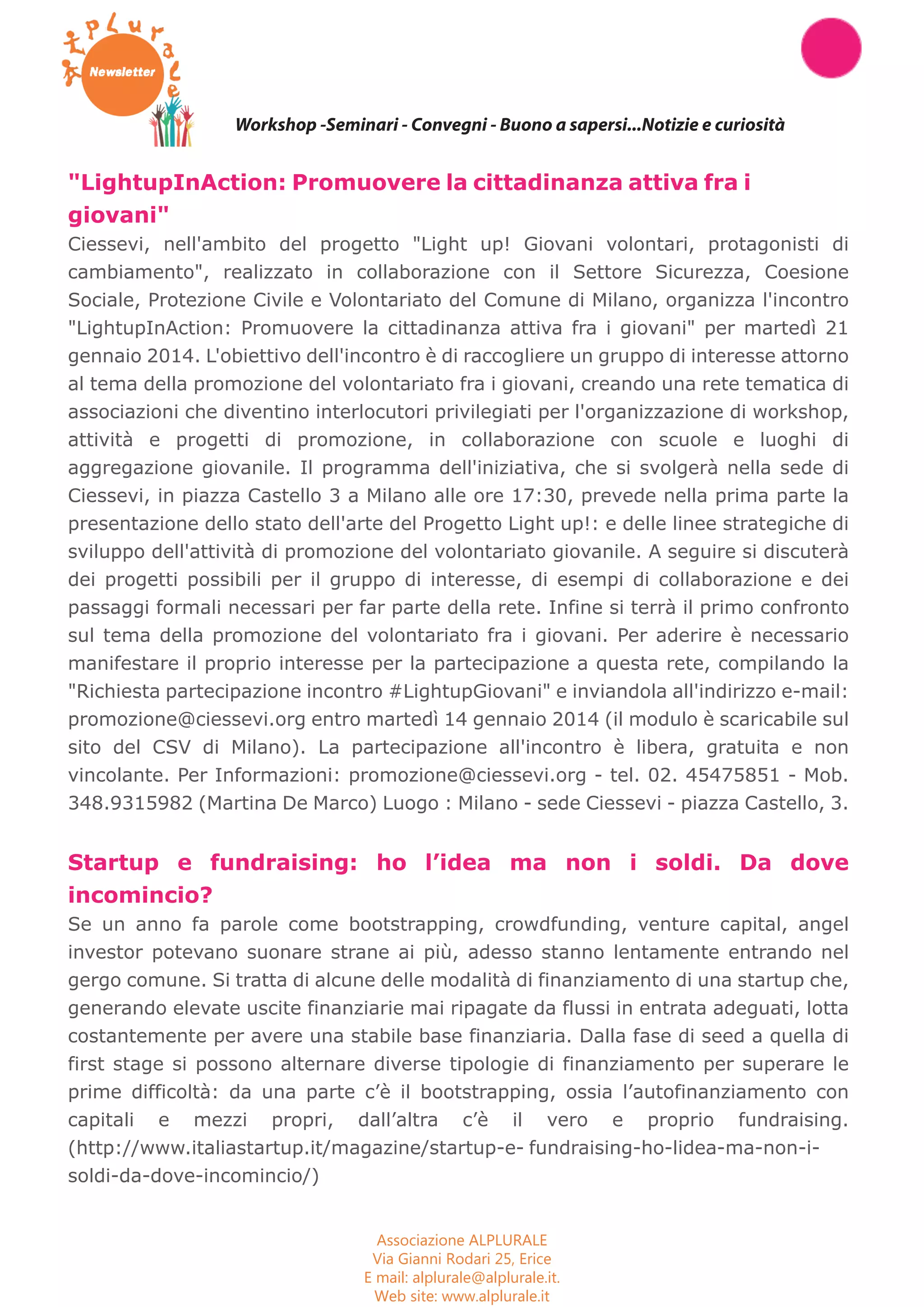 Workshop -Seminari - Convegni - Buono a sapersi...Notizie e curiosità 
"LightupInAction: Promuovere la cittadinanza attiva fra i 
giovani" 
Ciessevi, nell'ambito del progetto "Light up! Giovani volontari, protagonisti di 
cambiamento", realizzato in collaborazione con il Settore Sicurezza, Coesione 
Sociale, Protezione Civile e Volontariato del Comune di Milano, organizza l'incontro 
"LightupInAction: Promuovere la cittadinanza attiva fra i giovani" per martedì 21 
gennaio 2014. L'obiettivo dell'incontro è di raccogliere un gruppo di interesse attorno 
al tema della promozione del volontariato fra i giovani, creando una rete tematica di 
associazioni che diventino interlocutori privilegiati per l'organizzazione di workshop, 
attività e progetti di promozione, in collaborazione con scuole e luoghi di 
aggregazione giovanile. Il programma dell'iniziativa, che si svolgerà nella sede di 
Ciessevi, in piazza Castello 3 a Milano alle ore 17:30, prevede nella prima parte la 
presentazione dello stato dell'arte del Progetto Light up!: e delle linee strategiche di 
sviluppo dell'attività di promozione del volontariato giovanile. A seguire si discuterà 
dei progetti possibili per il gruppo di interesse, di esempi di collaborazione e dei 
passaggi formali necessari per far parte della rete. Infine si terrà il primo confronto 
sul tema della promozione del volontariato fra i giovani. Per aderire è necessario 
manifestare il proprio interesse per la partecipazione a questa rete, compilando la 
"Richiesta partecipazione incontro #LightupGiovani" e inviandola all'indirizzo e-mail: 
promozione@ciessevi.org entro martedì 14 gennaio 2014 (il modulo è scaricabile sul 
sito del CSV di Milano). La partecipazione all'incontro è libera, gratuita e non 
vincolante. Per Informazioni: promozione@ciessevi.org - tel. 02. 45475851 - Mob. 
348.9315982 (Martina De Marco) Luogo : Milano - sede Ciessevi - piazza Castello, 3. 
Startup e fundraising: ho l’idea ma non i soldi. Da dove 
incomincio? 
Se un anno fa parole come bootstrapping, crowdfunding, venture capital, angel 
investor potevano suonare strane ai più, adesso stanno lentamente entrando nel 
gergo comune. Si tratta di alcune delle modalità di finanziamento di una startup che, 
generando elevate uscite finanziarie mai ripagate da flussi in entrata adeguati, lotta 
costantemente per avere una stabile base finanziaria. Dalla fase di seed a quella di 
first stage si possono alternare diverse tipologie di finanziamento per superare le 
prime difficoltà: da una parte c’è il bootstrapping, ossia l’autofinanziamento con 
capitali e mezzi propri, dall’altra c’è il vero e proprio fundraising. 
(http://www.italiastartup.it/magazine/startup-e- fundraising-ho-lidea-ma-non-i-soldi- 
da-dove-incomincio/) 
Associazione ALPLURALE 
Via Gianni Rodari 25, Erice 
E mail: alplurale@alplurale.it. 
Web site: www.alplurale.it 
 