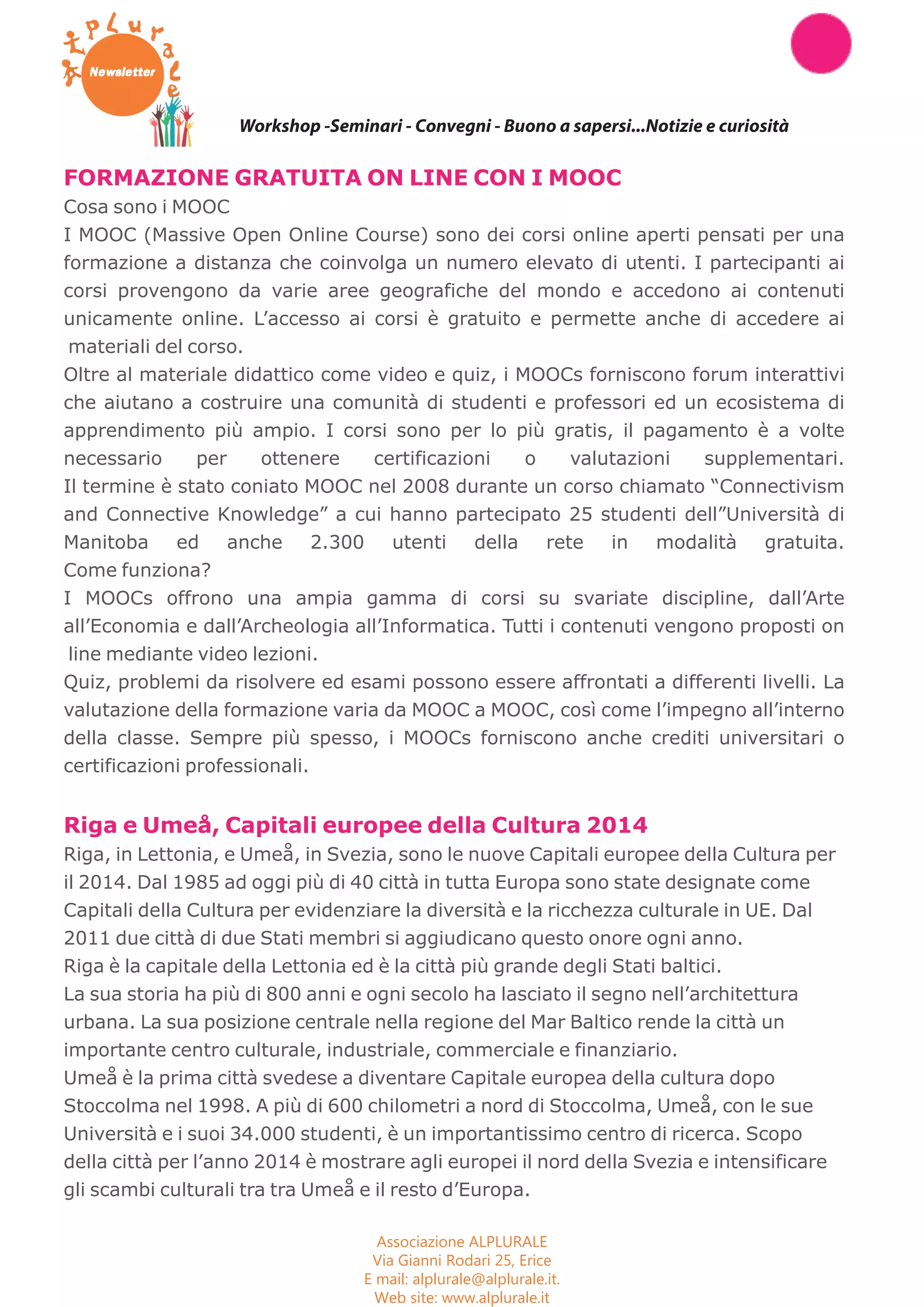 Workshop Seminari Convegni Concorsi 
Workshop -Seminari - Convegni - Buono a sapersi...Notizie e curiosità 
FORMAZIONE GRATUITA ON LINE CON I MOOC 
Cosa sono i MOOC 
I MOOC (Massive Open Online Course) sono dei corsi online aperti pensati per una 
formazione a distanza che coinvolga un numero elevato di utenti. I partecipanti ai 
corsi provengono da varie aree geografiche del mondo e accedono ai contenuti 
unicamente online. L’accesso ai corsi è gratuito e permette anche di accedere ai 
materiali del corso. 
Oltre al materiale didattico come video e quiz, i MOOCs forniscono forum interattivi 
che aiutano a costruire una comunità di studenti e professori ed un ecosistema di 
apprendimento più ampio. I corsi sono per lo più gratis, il pagamento è a volte 
necessario per ottenere certificazioni o valutazioni supplementari. 
Il termine è stato coniato MOOC nel 2008 durante un corso chiamato “Connectivism 
and Connective Knowledge” a cui hanno partecipato 25 studenti dell”Università di 
Manitoba ed anche 2.300 utenti della rete in modalità gratuita. 
Come funziona? 
I MOOCs offrono una ampia gamma di corsi su svariate discipline, dall’Arte 
all’Economia e dall’Archeologia all’Informatica. Tutti i contenuti vengono proposti on 
line mediante video lezioni. 
Quiz, problemi da risolvere ed esami possono essere affrontati a differenti livelli. La 
valutazione della formazione varia da MOOC a MOOC, così come l’impegno all’interno 
della classe. Sempre più spesso, i MOOCs forniscono anche crediti universitari o 
certificazioni professionali. 
Riga e Umeå, Capitali europee della Cultura 2014 
Riga, in Lettonia, e Umeå, in Svezia, sono le nuove Capitali europee della Cultura per 
il 2014. Dal 1985 ad oggi più di 40 città in tutta Europa sono state designate come 
Capitali della Cultura per evidenziare la diversità e la ricchezza culturale in UE. Dal 
2011 due città di due Stati membri si aggiudicano questo onore ogni anno. 
Riga è la capitale della Lettonia ed è la città più grande degli Stati baltici. 
La sua storia ha più di 800 anni e ogni secolo ha lasciato il segno nell’architettura 
urbana. La sua posizione centrale nella regione del Mar Baltico rende la città un 
importante centro culturale, industriale, commerciale e finanziario. 
Umeå è la prima città svedese a diventare Capitale europea della cultura dopo 
Stoccolma nel 1998. A più di 600 chilometri a nord di Stoccolma, Umeå, con le sue 
Università e i suoi 34.000 studenti, è un importantissimo centro di ricerca. Scopo 
della città per l’anno 2014 è mostrare agli europei il nord della Svezia e intensificare 
gli scambi culturali tra tra Umeå e il resto d’Europa. 
Associazione ALPLURALE 
Via Gianni Rodari 25, Erice 
E mail: alplurale@alplurale.it. 
Web site: www.alplurale.it 
 