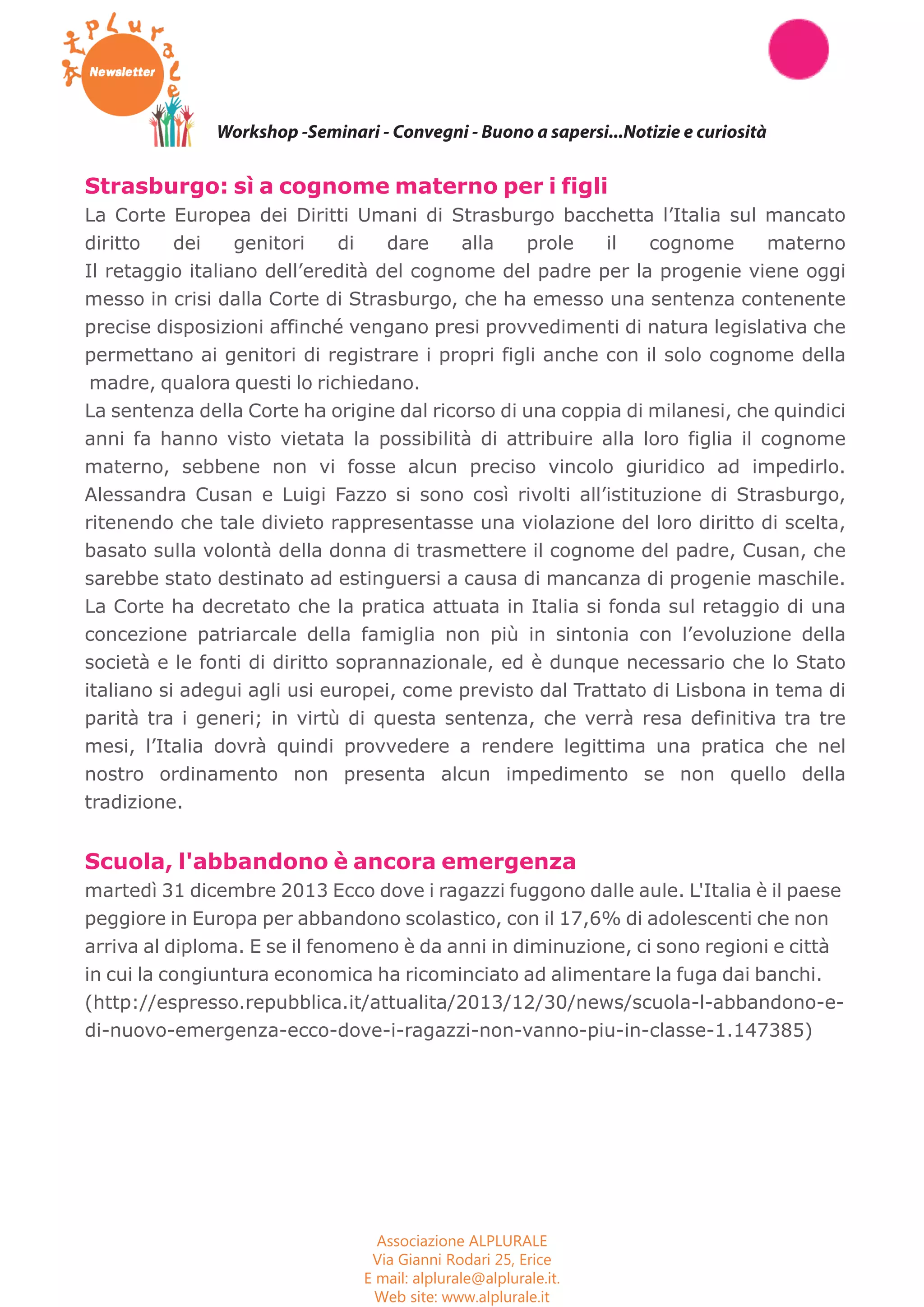 Workshop -Seminari - Convegni - Buono a sapersi...Notizie e curiosità 
Strasburgo: sì a cognome materno per i figli 
La Corte Europea dei Diritti Umani di Strasburgo bacchetta l’Italia sul mancato 
diritto dei genitori di dare alla prole il cognome materno 
Il retaggio italiano dell’eredità del cognome del padre per la progenie viene oggi 
messo in crisi dalla Corte di Strasburgo, che ha emesso una sentenza contenente 
precise disposizioni affinché vengano presi provvedimenti di natura legislativa che 
permettano ai genitori di registrare i propri figli anche con il solo cognome della 
madre, qualora questi lo richiedano. 
La sentenza della Corte ha origine dal ricorso di una coppia di milanesi, che quindici 
anni fa hanno visto vietata la possibilità di attribuire alla loro figlia il cognome 
materno, sebbene non vi fosse alcun preciso vincolo giuridico ad impedirlo. 
Alessandra Cusan e Luigi Fazzo si sono così rivolti all’istituzione di Strasburgo, 
ritenendo che tale divieto rappresentasse una violazione del loro diritto di scelta, 
basato sulla volontà della donna di trasmettere il cognome del padre, Cusan, che 
sarebbe stato destinato ad estinguersi a causa di mancanza di progenie maschile. 
La Corte ha decretato che la pratica attuata in Italia si fonda sul retaggio di una 
concezione patriarcale della famiglia non più in sintonia con l’evoluzione della 
società e le fonti di diritto soprannazionale, ed è dunque necessario che lo Stato 
italiano si adegui agli usi europei, come previsto dal Trattato di Lisbona in tema di 
parità tra i generi; in virtù di questa sentenza, che verrà resa definitiva tra tre 
mesi, l’Italia dovrà quindi provvedere a rendere legittima una pratica che nel 
nostro ordinamento non presenta alcun impedimento se non quello della 
tradizione. 
Scuola, l'abbandono è ancora emergenza 
martedì 31 dicembre 2013 Ecco dove i ragazzi fuggono dalle aule. L'Italia è il paese 
peggiore in Europa per abbandono scolastico, con il 17,6% di adolescenti che non 
arriva al diploma. E se il fenomeno è da anni in diminuzione, ci sono regioni e città 
in cui la congiuntura economica ha ricominciato ad alimentare la fuga dai banchi. 
(http://espresso.repubblica.it/attualita/2013/12/30/news/scuola-l-abbandono-e-di- 
nuovo-emergenza-ecco-dove-i-ragazzi-non-vanno-piu-in-classe-1.147385) 
Associazione ALPLURALE 
Via Gianni Rodari 25, Erice 
E mail: alplurale@alplurale.it. 
Web site: www.alplurale.it 
 