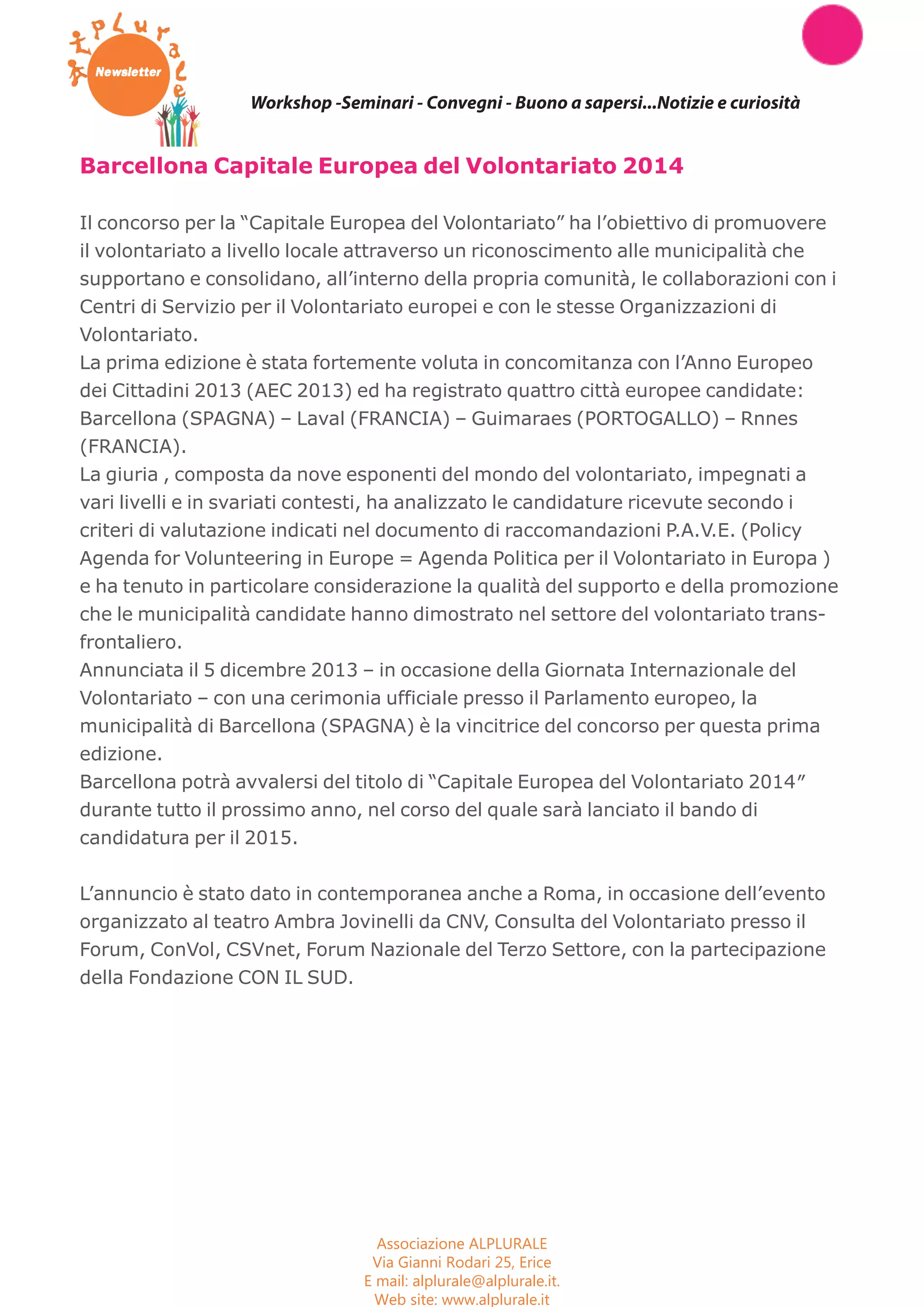 Workshop -Seminari - Convegni - Buono a sapersi...Notizie e curiosità 
Barcellona Capitale Europea del Volontariato 2014 
Il concorso per la “Capitale Europea del Volontariato” ha l’obiettivo di promuovere 
il volontariato a livello locale attraverso un riconoscimento alle municipalità che 
supportano e consolidano, all’interno della propria comunità, le collaborazioni con i 
Centri di Servizio per il Volontariato europei e con le stesse Organizzazioni di 
Volontariato. 
La prima edizione è stata fortemente voluta in concomitanza con l’Anno Europeo 
dei Cittadini 2013 (AEC 2013) ed ha registrato quattro città europee candidate: 
Barcellona (SPAGNA) – Laval (FRANCIA) – Guimaraes (PORTOGALLO) – Rnnes 
(FRANCIA). 
La giuria , composta da nove esponenti del mondo del volontariato, impegnati a 
vari livelli e in svariati contesti, ha analizzato le candidature ricevute secondo i 
criteri di valutazione indicati nel documento di raccomandazioni P.A.V.E. (Policy 
Agenda for Volunteering in Europe = Agenda Politica per il Volontariato in Europa ) 
e ha tenuto in particolare considerazione la qualità del supporto e della promozione 
che le municipalità candidate hanno dimostrato nel settore del volontariato trans-frontaliero. 
Annunciata il 5 dicembre 2013 – in occasione della Giornata Internazionale del 
Volontariato – con una cerimonia ufficiale presso il Parlamento europeo, la 
municipalità di Barcellona (SPAGNA) è la vincitrice del concorso per questa prima 
edizione. 
Barcellona potrà avvalersi del titolo di “Capitale Europea del Volontariato 2014″ 
durante tutto il prossimo anno, nel corso del quale sarà lanciato il bando di 
candidatura per il 2015. 
L’annuncio è stato dato in contemporanea anche a Roma, in occasione dell’evento 
organizzato al teatro Ambra Jovinelli da CNV, Consulta del Volontariato presso il 
Forum, ConVol, CSVnet, Forum Nazionale del Terzo Settore, con la partecipazione 
della Fondazione CON IL SUD. 
Associazione ALPLURALE 
Via Gianni Rodari 25, Erice 
E mail: alplurale@alplurale.it. 
Web site: www.alplurale.it 
 