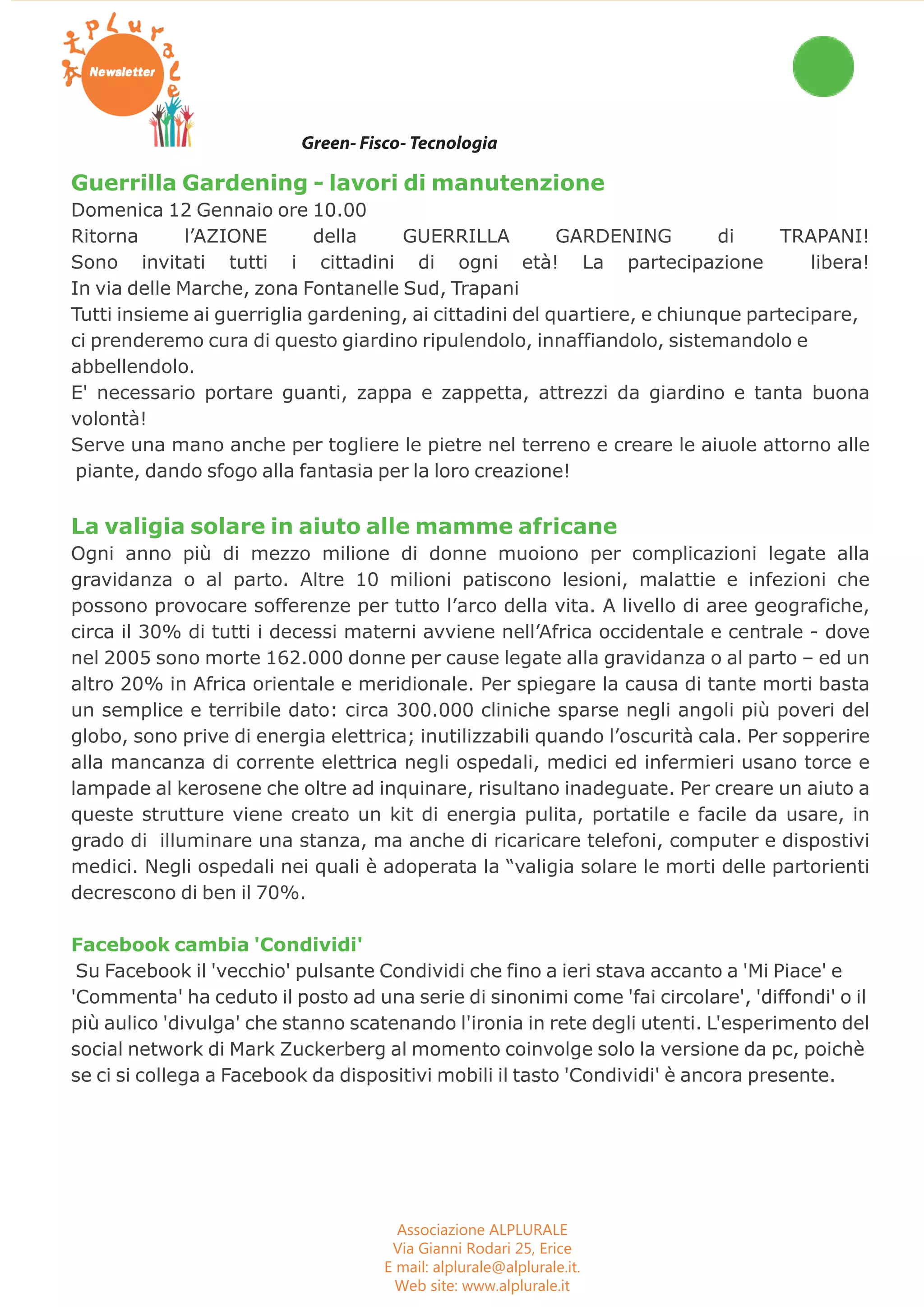 Workshop Seminari Convegni Concorsi 
Green- Fisco- Tecnologia 
Guerrilla Gardening - lavori di manutenzione 
Domenica 12 Gennaio ore 10.00 
Ritorna l’AZIONE della GUERRILLA GARDENING di TRAPANI! 
Sono invitati tutti i cittadini di ogni età! La partecipazione libera! 
In via delle Marche, zona Fontanelle Sud, Trapani 
Tutti insieme ai guerriglia gardening, ai cittadini del quartiere, e chiunque partecipare, 
ci prenderemo cura di questo giardino ripulendolo, innaffiandolo, sistemandolo e 
abbellendolo. 
E' necessario portare guanti, zappa e zappetta, attrezzi da giardino e tanta buona 
volontà! 
Serve una mano anche per togliere le pietre nel terreno e creare le aiuole attorno alle 
piante, dando sfogo alla fantasia per la loro creazione! 
La valigia solare in aiuto alle mamme africane 
Ogni anno più di mezzo milione di donne muoiono per complicazioni legate alla 
gravidanza o al parto. Altre 10 milioni patiscono lesioni, malattie e infezioni che 
possono provocare sofferenze per tutto l’arco della vita. A livello di aree geografiche, 
circa il 30% di tutti i decessi materni avviene nell’Africa occidentale e centrale - dove 
nel 2005 sono morte 162.000 donne per cause legate alla gravidanza o al parto – ed un 
altro 20% in Africa orientale e meridionale. Per spiegare la causa di tante morti basta 
un semplice e terribile dato: circa 300.000 cliniche sparse negli angoli più poveri del 
globo, sono prive di energia elettrica; inutilizzabili quando l’oscurità cala. Per sopperire 
alla mancanza di corrente elettrica negli ospedali, medici ed infermieri usano torce e 
lampade al kerosene che oltre ad inquinare, risultano inadeguate. Per creare un aiuto a 
queste strutture viene creato un kit di energia pulita, portatile e facile da usare, in 
grado di illuminare una stanza, ma anche di ricaricare telefoni, computer e dispostivi 
medici. Negli ospedali nei quali è adoperata la “valigia solare le morti delle partorienti 
decrescono di ben il 70%. 
Facebook cambia 'Condividi' 
Su Facebook il 'vecchio' pulsante Condividi che fino a ieri stava accanto a 'Mi Piace' e 
'Commenta' ha ceduto il posto ad una serie di sinonimi come 'fai circolare', 'diffondi' o il 
più aulico 'divulga' che stanno scatenando l'ironia in rete degli utenti. L'esperimento del 
social network di Mark Zuckerberg al momento coinvolge solo la versione da pc, poichè 
se ci si collega a Facebook da dispositivi mobili il tasto 'Condividi' è ancora presente. 
Associazione ALPLURALE 
Via Gianni Rodari 25, Erice 
E mail: alplurale@alplurale.it. 
Web site: www.alplurale.it 
 