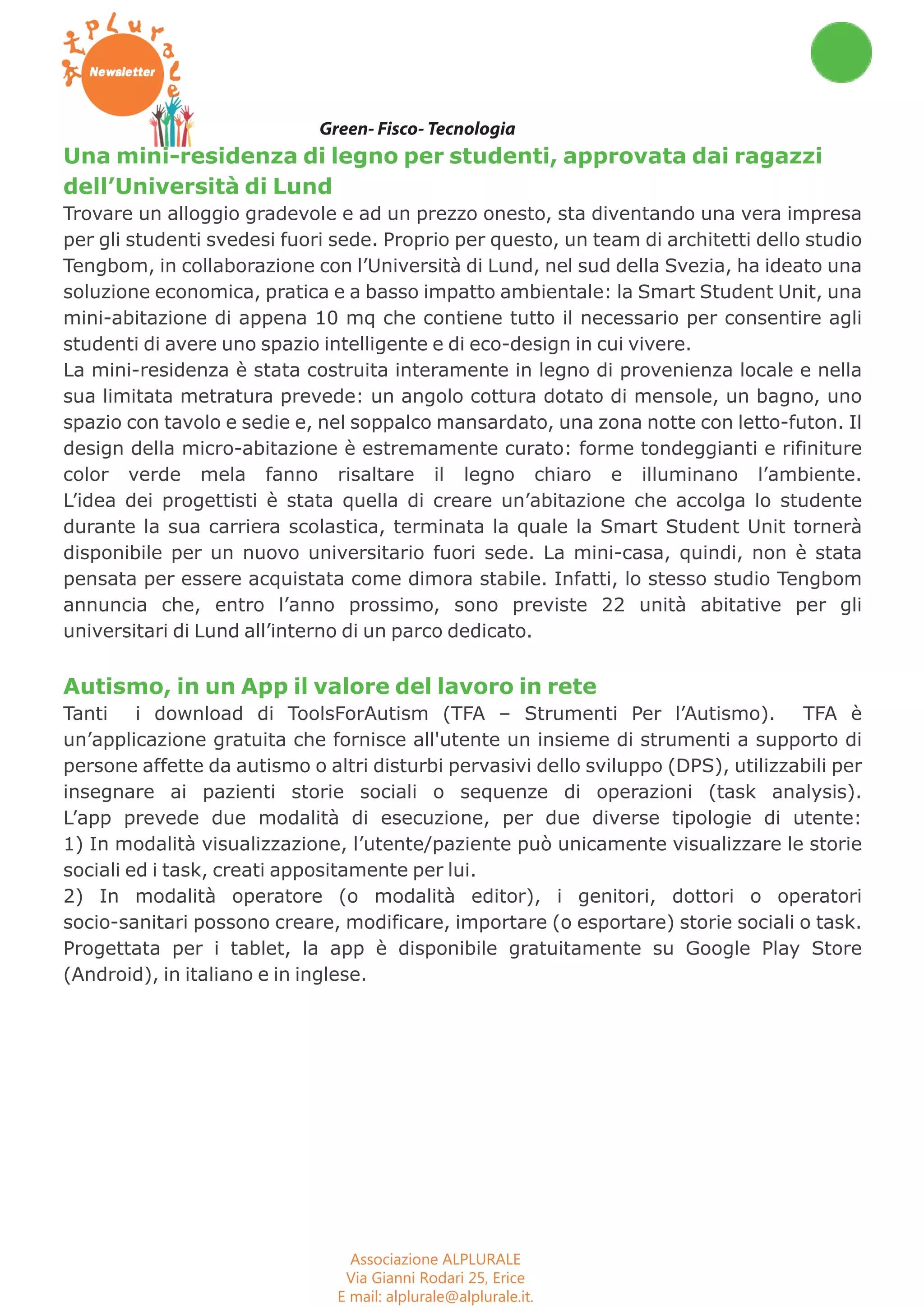 Workshop Seminari Convegni Concorsi 
Green- Fisco- Tecnologia 
Una mini-residenza di legno per studenti, approvata dai ragazzi 
dell’Università di Lund 
Trovare un alloggio gradevole e ad un prezzo onesto, sta diventando una vera impresa 
per gli studenti svedesi fuori sede. Proprio per questo, un team di architetti dello studio 
Tengbom, in collaborazione con l’Università di Lund, nel sud della Svezia, ha ideato una 
soluzione economica, pratica e a basso impatto ambientale: la Smart Student Unit, una 
mini-abitazione di appena 10 mq che contiene tutto il necessario per consentire agli 
studenti di avere uno spazio intelligente e di eco-design in cui vivere. 
La mini-residenza è stata costruita interamente in legno di provenienza locale e nella 
sua limitata metratura prevede: un angolo cottura dotato di mensole, un bagno, uno 
spazio con tavolo e sedie e, nel soppalco mansardato, una zona notte con letto-futon. Il 
design della micro-abitazione è estremamente curato: forme tondeggianti e rifiniture 
color verde mela fanno risaltare il legno chiaro e illuminano l’ambiente. 
L’idea dei progettisti è stata quella di creare un’abitazione che accolga lo studente 
durante la sua carriera scolastica, terminata la quale la Smart Student Unit tornerà 
disponibile per un nuovo universitario fuori sede. La mini-casa, quindi, non è stata 
pensata per essere acquistata come dimora stabile. Infatti, lo stesso studio Tengbom 
annuncia che, entro l’anno prossimo, sono previste 22 unità abitative per gli 
universitari di Lund all’interno di un parco dedicato. 
Autismo, in un App il valore del lavoro in rete 
Tanti i download di ToolsForAutism (TFA – Strumenti Per l’Autismo). TFA è 
un’applicazione gratuita che fornisce all'utente un insieme di strumenti a supporto di 
persone affette da autismo o altri disturbi pervasivi dello sviluppo (DPS), utilizzabili per 
insegnare ai pazienti storie sociali o sequenze di operazioni (task analysis). 
L’app prevede due modalità di esecuzione, per due diverse tipologie di utente: 
1) In modalità visualizzazione, l’utente/paziente può unicamente visualizzare le storie 
sociali ed i task, creati appositamente per lui. 
2) In modalità operatore (o modalità editor), i genitori, dottori o operatori 
socio-sanitari possono creare, modificare, importare (o esportare) storie sociali o task. 
Progettata per i tablet, la app è disponibile gratuitamente su Google Play Store 
(Android), in italiano e in inglese. 
Associazione ALPLURALE 
Via Gianni Rodari 25, Erice 
E mail: alplurale@alplurale.it. 
Web site: www.alplurale.it 
 