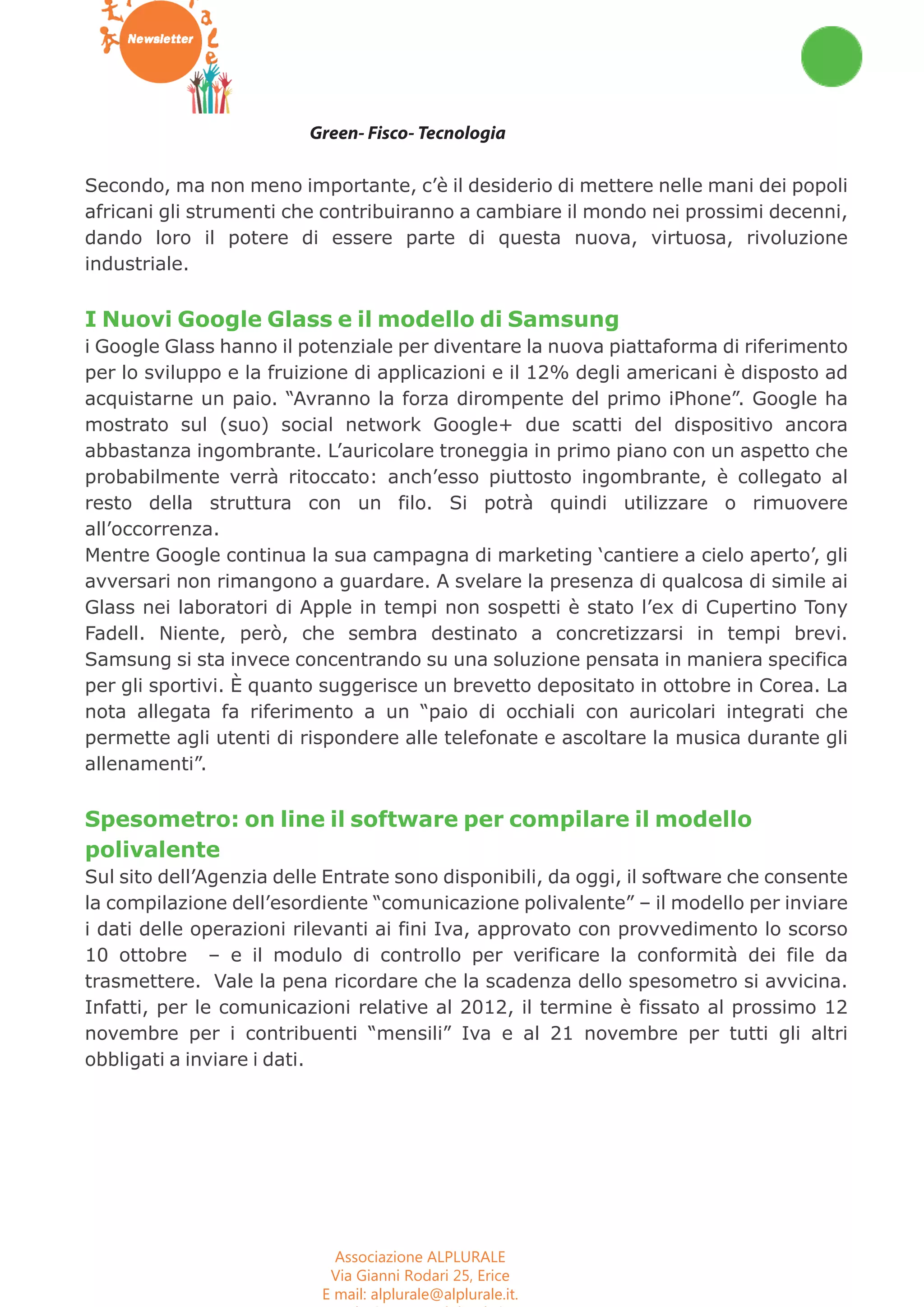 Workshop Seminari Convegni Concorsi 
Green- Fisco- Tecnologia 
Secondo, ma non meno importante, c’è il desiderio di mettere nelle mani dei popoli 
africani gli strumenti che contribuiranno a cambiare il mondo nei prossimi decenni, 
dando loro il potere di essere parte di questa nuova, virtuosa, rivoluzione 
industriale. 
I Nuovi Google Glass e il modello di Samsung 
i Google Glass hanno il potenziale per diventare la nuova piattaforma di riferimento 
per lo sviluppo e la fruizione di applicazioni e il 12% degli americani è disposto ad 
acquistarne un paio. “Avranno la forza dirompente del primo iPhone”. Google ha 
mostrato sul (suo) social network Google+ due scatti del dispositivo ancora 
abbastanza ingombrante. L’auricolare troneggia in primo piano con un aspetto che 
probabilmente verrà ritoccato: anch’esso piuttosto ingombrante, è collegato al 
resto della struttura con un filo. Si potrà quindi utilizzare o rimuovere 
all’occorrenza. 
Mentre Google continua la sua campagna di marketing ‘cantiere a cielo aperto’, gli 
avversari non rimangono a guardare. A svelare la presenza di qualcosa di simile ai 
Glass nei laboratori di Apple in tempi non sospetti è stato l’ex di Cupertino Tony 
Fadell. Niente, però, che sembra destinato a concretizzarsi in tempi brevi. 
Samsung si sta invece concentrando su una soluzione pensata in maniera specifica 
per gli sportivi. È quanto suggerisce un brevetto depositato in ottobre in Corea. La 
nota allegata fa riferimento a un “paio di occhiali con auricolari integrati che 
permette agli utenti di rispondere alle telefonate e ascoltare la musica durante gli 
allenamenti”. 
Spesometro: on line il software per compilare il modello 
polivalente 
Sul sito dell’Agenzia delle Entrate sono disponibili, da oggi, il software che consente 
la compilazione dell’esordiente “comunicazione polivalente” – il modello per inviare 
i dati delle operazioni rilevanti ai fini Iva, approvato con provvedimento lo scorso 
10 ottobre – e il modulo di controllo per verificare la conformità dei file da 
trasmettere. Vale la pena ricordare che la scadenza dello spesometro si avvicina. 
Infatti, per le comunicazioni relative al 2012, il termine è fissato al prossimo 12 
novembre per i contribuenti “mensili” Iva e al 21 novembre per tutti gli altri 
obbligati a inviare i dati. 
Associazione ALPLURALE 
Via Gianni Rodari 25, Erice 
E mail: alplurale@alplurale.it. 
Web site: www.alplurale.it 
 