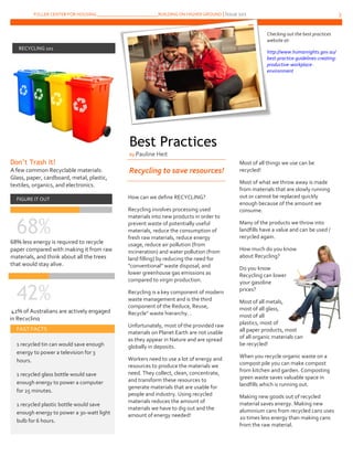 FULLER CENTER FOR HOUSING ___________________________BUILDING ON HIGHER GROUND | Issue 101 3
Don’t Trash It!
A few common Recyclable materials:
Glass, paper, cardboard, metal, plastic,
textiles, organics, and electronics.
FIGURE IT OUT
68%68% less energy is required to recycle
paper compared with making it from raw
materials, and think about all the trees
that would stay alive.
42%
Recycling to save resources!
How can we define RECYCLING?
Recycling involves processing used
materials into new products in order to
prevent waste of potentially useful
materials, reduce the consumption of
fresh raw materials, reduce energy
usage, reduce air pollution (from
incineration) and water pollution (from
land filling) by reducing the need for
"conventional" waste disposal, and
lower greenhouse gas emissions as
compared to virgin production.
Recycling is a key component of modern
waste management and is the third
component of the Reduce, Reuse,
Recycle" waste hierarchy. .
Unfortunately, most of the provided raw
materials on Planet Earth are not usable
as they appear in Nature and are spread
globally in deposits.
Workers need to use a lot of energy and
resources to produce the materials we
need. They collect, clean, concentrate,
and transform these resources to
generate materials that are usable for
people and industry. Using recycled
materials reduces the amount of
materials we have to dig out and the
amount of energy needed!
Most of all things we use can be
recycled!
Most of what we throw away is made
from materials that are slowly running
out or cannot be replaced quickly
enough because of the amount we
consume.
Many of the products we throw into
landfills have a value and can be used /
recycled again.
How much do you know
about Recycling?
Do you know
Recycling can lower
your gasoline
prices?
Most of all metals,
most of all glass,
most of all
plastics, most of
all paper products, most
of all organic materials can
be recycled!
When you recycle organic waste on a
compost pile you can make compost
from kitchen and garden. Composting
green waste saves valuable space in
landfills which is running out.
Making new goods out of recycled
material saves energy. Making new
aluminium cans from recycled cans uses
20 times less energy than making cans
from the raw material.
RECYCLING 101
FAST FACTS
1 recycled tin can would save enough
energy to power a television for 3
hours.
1 recycled glass bottle would save
enough energy to power a computer
for 25 minutes.
1 recycled plastic bottle would save
enough energy to power a 30-watt light
bulb for 6 hours.
Best Practices
by Pauline Heit
42% of Australians are actively engaged
in Recycling
Checking out the best practices
website at:
http://www.humanrights.gov.au/
best-practice-guidelines-creating-
productive-workplace-
environment
 