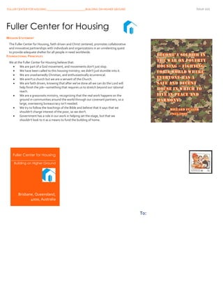 FULLER CENTER FOR HOUSING ___________________________BUILDING ON HIGHER GROUND Issue 101
11
Fuller Center for Housing
___________________________
Building on Higher Ground
Brisbane, Queensland,
4000, Australia
To:
Fuller Center for Housing
MISSION STATEMENT
The Fuller Center for Housing, faith driven and Christ centered, promotes collaborative
and innovative partnerships with individuals and organizations in an unrelenting quest
to provide adequate shelter for all people in need worldwide.
FOUNDATIONAL PRINCIPLES
We at the Fuller Center for Housing believe that:
 We are part of a God movement, and movements don't just stop.
 We have been called to this housing ministry; we didn't just stumble into it.
 We are unashamedly Christian, and enthusiastically ecumenical.
 We aren't a church but we are a servant of the Church.
 We are faith driven, knowing that after we've done all we can do the Lord will
help finish the job—something that requires us to stretch beyond our rational
reach.
 We are a grassroots ministry, recognizing that the real work happens on the
ground in communities around the world through our covenant partners, so a
large, overseeing bureaucracy isn’t needed.
 We try to follow the teachings of the Bible and believe that it says that we
shouldn't charge interest of the poor, so we don't.
 Government has a role in our work in helping set the stage, but that we
shouldn’t look to it as a means to fund the building of home.
 