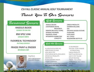 CSI FALL CLASSIC AnnuAL GoLF TournAmenT

          T hank YouTo Our Sponsors
                                             Golf Sponsors
Tournament Sponsors                         AnGeLuS BLoCk                omeGA proDuCTS
                                            ConTrArIAn meTAL             SherwIn wILLIAmS
    AnGeLuS BLoCk                                      reSourCeS         SoS
     Closest to the Pin                     DrAper (muLTIpLe TeAmS)      SpeCIFIeD DeSIGn SySTemS
                                            GenerAL poLymerS             STonhArD
     BSD SpeC LInk                          InGerSoLL rAnD               VISTA pAInT
       lonGest DRiVe                        InTeGrATeD mArkeTInG         w.h. STeeLe
                                                       ConCepTS          wooDwork InSTITuTe
 FLoorSeAL TeChnoLoGy
      PUttinG Contest                       Golf Hole Sponsors
                                                                             Jo DrummonD
 FrAzee pAInT & zInSSer                     AllAnA Buick & Bers inc.         nAturAl stone Veneers
       BeVeRAGe CARt                        Armstrong ceilings                 internAtionAl
                                            AssA ABloY Dss                   omegA ProDucts
                                            contrAriAn metAl resources       PArtition sPeciAlties
                    Craig Mount,            crossfielD ProDucts              sAfetY steP tD.com
                    LACSI Golf Tournament   DrAPer inc.                      siPlAst roofing
                    Committee Chairman      Dunn eDwArDs PAints              tresPA / w.H. steele
                                            HAger comPAnies                  VAProsHielD / w.H. steele
                                            integrAteD mArketing concePts    w.r. grAce
                                            ISeC (ALSo GoLF BALL SponSorS)   XYPeX
 